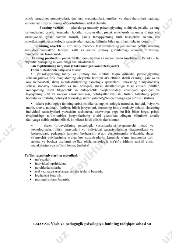 fatida talqin qilinishi, psixologiyaning sohalari,psixika tirik mavjudotning ob’yektiv borliqni aks ettirish shakli ekanligi, psixika va ong munosabati, sharq mutafakkirlarining psixologik qarashlari, shaxsning hissiy-irodaviy sohasi, irodaviy harakatlar va uni boshqari, shaxs shakllanishiga ta’sir etuvchi omillar; muloqotning inson filogenetik va ontogenetik rivojlanishidagi ahamiyati, qobiliyat va layoqatning sifat va miqdor xarakteristikasi, qobiliyatlar tuzilishi, turlari, talantning paydo bo‘lishi va tuzilishi, qobiliyat borasidagi nazariyalar to‘g‘risida bilimga ega bo‘lishi; (bilim) • talaba psixologiya fanining tarixi, psixika va ong, psixologik metodlar, individ, irsiyat va muhit, shaxs, muloqot, faoliyat, bilish jarayonlari, shaxsning hissiy-irodaviy sohasi, shaxsning individual xususiyatlari yuzasidan tushuncha, tasavvurga yega bo‘lish bilan birga, psixik rivojlanishga ta’lim-tarbiya jarayonlarining ta’siri yuzasidan olingan bilimlarni amaliy faoliyatga tadbiq etishni bilishi, ko‘nikma hosil qilishi; (ko‘nikma) • shaxs (o‘quvchi)ning psixologik xususiyatlarini o‘rganuvchi metod va texnologiyalar, bilish jarayonlari va individual xususiyatlarning diagnostikasi va korreksiyasi, pedagogik jarayoni boshqarish, o‘quv eksperimentlar o‘tkazish, shaxs (o‘quvchi) psixikasining o‘ziga hos xususiyatlarini kuzatish, o‘quv jarayonida turli anketa va boshqa usullarni …