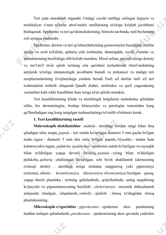 teri qo'shimchalarining gomeostazini buzadigan omillar ajinlar va soch to'kilishi, qabariq yoki toshmalar, shuningdek, xavfli o'smalar va immunitetning buzilishiga olib kelishi mumkin. misol uchun, quyosh nuriga doimiy va mo'l-ko'l ta'sir qilish terining erta qarishini tezlashtiradi. atrof-muhitning antijenik ta'siriga immunologik javoblarni buzadi va prekanser va malign teri neoplazmalarining rivojlanishiga yordam beradi. turli xil dorilar turli xil teri toshmalarini keltirib chiqaradi. qandli diabet, amiloidoz va qizil yugurukning variantlari kabi ichki kasalliklar ham teriga ta'sir qilishi mumkin. teri kasalliklarining klinik va morfologik belgilarini muhokama qilishdan oldin, biz dermatologlar, boshqa klinisyenler va patologlar tomonidan keng qo'llaniladigan eng keng tarqalgan tushunchalarga to'xtalib o'tishimiz kerak. 1. teri kasalliklarining tasnifi makroskopik shakllanishlar : makula - atrofdagi teridan rangi bilan farq qiladigan tekis nuqta, papula - teri ustida ko'tarilgan diametri 5 mm gacha bo'lgan muhr, tugun - diametri 5 mm dan ortiq bo'lgan papula, blyashka - undan ham kattaroq tekis tugun, pufakcha (pufakcha) - epidermis ustida ko'tarilgan va suyuqlik …