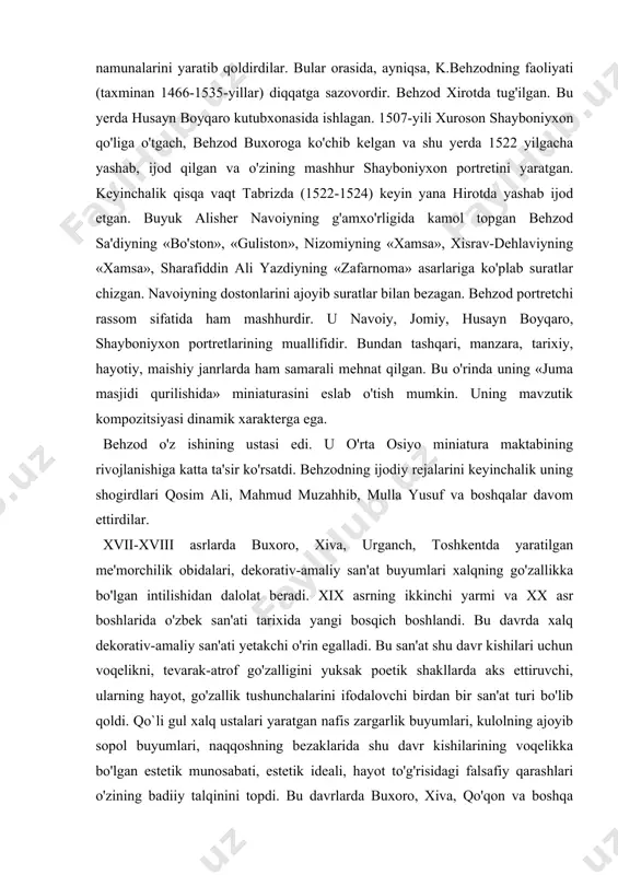 xi zinda ansambli - bularning hammasi xalq badiiy merosining yorqin sahifasini tashkil etibgina qolmay, balki jahon tasviriy san'ati tarixi sahifalarida o'zining faxrli o'rnini egallaydi. bu davrlarda miniatura san'ati borasida ham sezilarli jonlanish bo'ldi. shu davrda yashab ijod etgan kamoliddin behzod, mahmud muzahhib, murod samarqandiy va boshqa qator musavvirlar miniatura san'atining nodir namunalarini yaratib qoldirdilar. bular orasida, ayniqsa, k.behzodning faoliyati (taxminan 1466-1535-yillar) diqqatga sazovordir. behzod xirotda tug'ilgan. bu yerda husayn boyqaro kutubxonasida ishlagan. 1507-yili xuroson shayboniyxon qo'liga o'tgach, behzod buxoroga ko'chib kelgan va shu yerda 1522 yilgacha yashab, ijod qilgan va o'zining mashhur shayboniyxon portretini yaratgan. keyinchalik qisqa vaqt tabrizda (1522-1524) keyin yana hirotda yashab ijod etgan. buyuk alisher navoiyning g'amxo'rligida kamol topgan behzod sa'diyning «bo'ston», «guliston», nizomiyning «xamsa», xisrav-dehlaviyning «xamsa», sharafiddin ali yazdiyning «zafarnoma» asarlariga ko'plab suratlar chizgan. navoiyning dostonlarini ajoyib suratlar bilan bezagan. behzod portretchi rassom sifatida ham mashhurdir. u navoiy, jomiy, husayn boyqaro, shayboniyxon portretlarining muallifidir. bundan tashqari, …