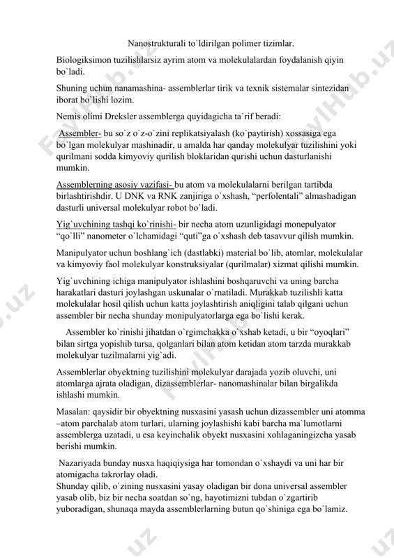 mumkin. nazariyada bunday nusxa haqiqiysiga har tomondan o`xshaydi va uni har bir atomigacha takrorlay oladi. shunday qilib, o`zining nusxasini yasay oladigan bir dona universal assembler yasab olib, biz bir necha soatdan so`ng, hayotimizni tubdan o`zgartirib yuboradigan, shunaqa mayda assemblerlarning butun qo`shiniga ega bo`lamiz. assemblerlarning eng katta muammosi- ularning dastlabki konstruksiyasini yasab olishdir, shunga qaramay, dunyodagi barcha davlatlardagi laboratoriyalar buni amalga oshirishda birinchilar qatorida bo`lishiga harakat qilmoqdalar. hozirgi kunda foresight instituti- nanotexnologiyalar yaratish ilg`orlaridan biri molekulyar darajada operatsiyalar bajara oladigan nano-monipulyator-qo`l va tomonlari 50 nanometr bo`lgan kubchaga joylashadigan 8 bitli sumatorni yaratishga harakat qilmoqda. xulosalar: 1. assembler- bu o`z-o`zini replikatsiyalash(ko`paytirish) xossasiga ega bo`lgan molekulyar mashinadir. 2. assemblerning asosiy vazifasi- bu atom va molekulalarni berilgan tartibda birlashtirishdir. 3. assemblerlarning eng katta muammosi-ularning dastlabki konstruksiyasini yasab olishdir.