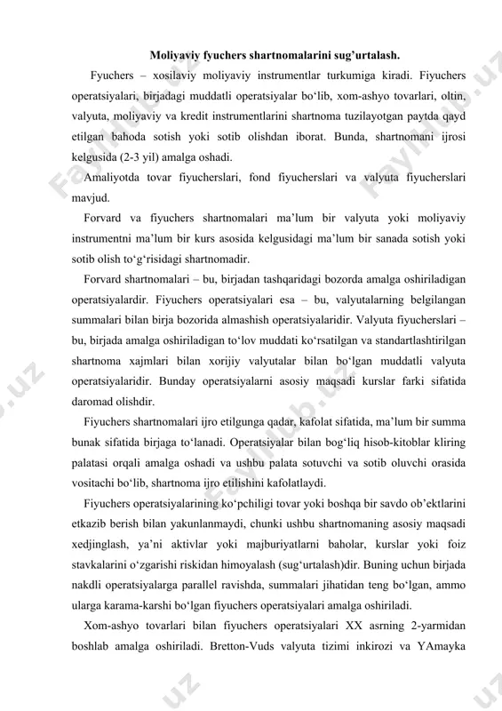 kdli operatsiyalarga parallel ravishda, summalari jihatidan teng bo‘lgan, ammo ularga karama-karshi bo‘lgan fiyuchers operatsiyalari amalga oshiriladi. xom-ashyo tovarlari bilan fiyuchers operatsiyalari xx asrning 2-yarmidan boshlab amalga oshiriladi. bretton-vuds valyuta tizimi inkirozi va yamayka valyuta tizimi sharoitida erkin so‘zuvchi valyuta kurslarining kiritilishi, valyuta kurslari, foiz stavkalari, oltin bahosining tebranishidan himoyani talab eta boshladi. buning uchun 1972 yildan boshlab xorijiy valyuta va oltin bilan fiyuchers operatsiyalari amalga oshirila boshladi. 1975 yildan boshlab – sertifikatlar, veksellar, obligatsiyalar, depozitlar bilan amalga oshirila boshladi. 1982 yilda bahosi turli fond indekslari bo‘lgan fiyuchers operatsiyalari paydo buladi. tovar birjalari uchun an’anaviy bulmagan moliyaviy instrumentlar bilan fiyuchers operatsiyalarining yig‘indisi moliyaviy fiyucherslar nomini oldi. moliyaviy fiyucherslar birja shartnomalariga kiradi. moliya borasidagi fiyucherslar bilan savdo 1972 yilda chikago tovar birjasida birinchi bor xorijiy valyutalarga moliyaviy fiyuchers kontraktlari paydo bo‘lishi bilan boshlangan (gbp, cad, sek, itl, jpy, chf, mep). xorijiy valyutaga (aud, gbp, sek, frf, jpy, chf) fiyuchers kontraktlari chikago tijorat …