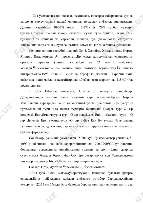 ади.эрта бахорда борона қилинади ва экиш вақтигача культивация ёки чизель ишлатилади ерни юмшоқ ва тоза холатда бўлиши учун. ўғитлашда гектарига 10-15 т.гўнг,100 кг.фосфор ва 50 кг калий ўғити солинади. экишдан олдин 20-30 кг азот,экиш билан бир вақтда 10-15 кгnpk ва ўсув даврида 30-50 кг фосфор солинади. соя апрель ёки июнь ойларида экилади,кенг қаторлаб, қатор ораси 60,70 см,ўсимлик ораси 3-5 см бўлади. экиш меъёри 350-500 минг.дона уруғ ёки-60-100 кг/га уруғ экилади. экиш учун уруғ сараланади, бир текис, тоза, унувчанлиги давлат андозаларига жавоб бериши лозим. экишдан олдин уруғга бактериал уғит билан ишлов берилади.нитрагин ишлатилса илдизида бактериялар кўп хосил бўлади.ўсув даврида қатор орасига ишлов берилади., 3-5 маротаба суғорилади. бегона ўтларга қарши экишдан олдин 1-1,5 кг/га трефлан қўлланади, майсаланиш даврида 1,5-3 кг базагран ишлатилади.кечпишар навларида тез қуритиш учун десикация қилинади, бунинг учун 20 кг хлорат магний ишлатилади.десикация 45-55% дукак пишганда ўтказилади. хосил дон комбайнида йигиб олинади адабиётлар: 1. п.п.вавилов -растениеводство м.,колос.1986. 2. в.н.чирков-ўсимликшунослик/практикум т.,ўқитувчи.1978. …