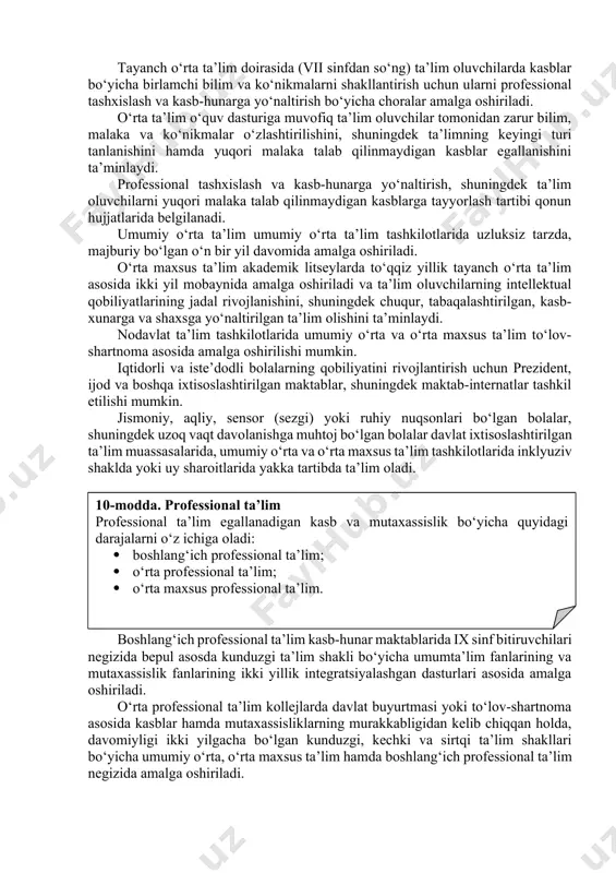 rga yo‘naltirish, shuningdek ta’lim oluvchilarni yuqori malaka talab qilinmaydigan kasblarga tayyorlash tartibi qonun hujjatlarida belgilanadi. umumiy o‘rta ta’lim umumiy o‘rta ta’lim tashkilotlarida uzluksiz tarzda, majburiy bo‘lgan o‘n bir yil davomida amalga oshiriladi. o‘rta maxsus ta’lim akademik litseylarda to‘qqiz yillik tayanch o‘rta ta’lim asosida ikki yil mobaynida amalga oshiriladi va ta’lim oluvchilarning intellektual qobiliyatlarining jadal rivojlanishini, shuningdek chuqur, tabaqalashtirilgan, kasb-xunarga va shaxsga yo‘naltirilgan ta’lim olishini ta’minlaydi. nodavlat ta’lim tashkilotlarida umumiy o‘rta va o‘rta maxsus ta’lim to‘lov-shartnoma asosida amalga oshirilishi mumkin. iqtidorli va iste’dodli bolalarning qobiliyatini rivojlantirish uchun prezident, ijod va boshqa ixtisoslashtirilgan maktablar, shuningdek maktab-internatlar tashkil etilishi mumkin. jismoniy, aqliy, sensor (sezgi) yoki ruhiy nuqsonlari bo‘lgan bolalar, shuningdek uzoq vaqt davolanishga muhtoj bo‘lgan bolalar davlat ixtisoslashtirilgan ta’lim muassasalarida, umumiy o‘rta va o‘rta maxsus ta’lim tashkilotlarida inklyuziv shaklda yoki uy sharoitlarida yakka tartibda ta’lim oladi. 10-modda. professional ta’lim professional ta’lim egallanadigan kasb va mutaxassislik bo‘yicha quyidagi darajalarni o‘z ichiga oladi: · boshlang‘ich …