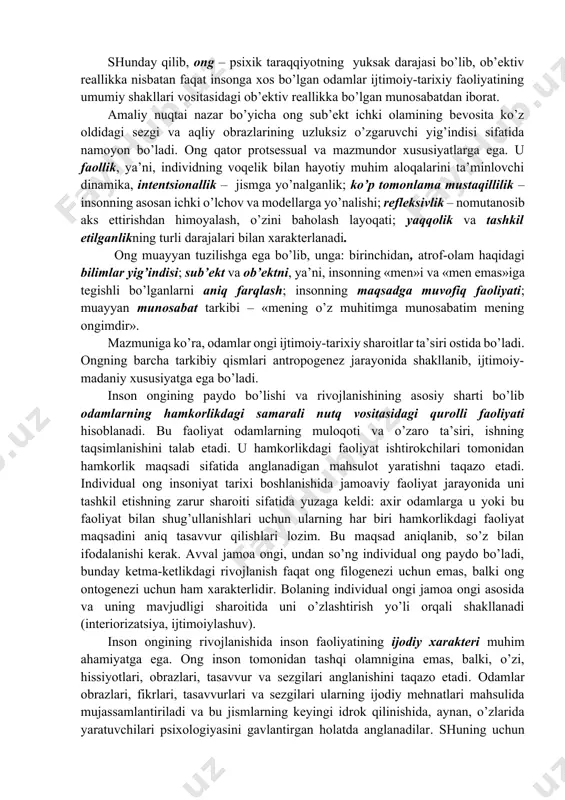 turli tomonlarini tasviriy modellashtirish; din, e’tiqod – o’zida yuksak sifatlarni mujassamlashtirgan g’ayritabiiy kuchlarga ishonish, e’tiqodli odamlarning ruhiy tayanchi. ijtimoiy ongning barcha shakllari birgalikda g’oyaviylikni – insonlarning voqelikka va bir-birlariga bo’lgan munosabatni, jamiyat hayotiy faoliyatini boshqaruvchi tub negizli qadriyatlar, asosiy g’oyalar tizimini shakllantiradi. 5. ong o’zlikni anglash, shaxsiy refleks bilan bog’liq. inson o’z atrofidagi olamni anglashda o’zini u bilan taqqoslaydi. o’zlikni anglash – bu insonning olamga nisbatan ahamiyatga molik hamda zarur, shuningdek, shaxsiy munosabatlar tizimi. ong inson psixikasining xossasi sifatida bidominantlik – shaxs ichki kommunikatsiyasi, insonning o’zi bilan bo’lgan muloqoti mexanizmi orqali amalga oshiriladi. va bu shaxsning ichki dialogi ijtimoiy mezonlar bilan belgilanadi. voqeiya hodisalar ong orqali intentsional ( lot.dan intentio – intilish) – har taraflama tanlagan holda inson amaliyotida tutgan o’rniga bog’liq ravishda aks ettiriladi. ong tafakkurga nisbatan kengroqdir. u o’zida psixik faoliyatning barcha shakllari: olamni hissiy aks ettirish, ilmiy bilish, psixik o’zini boshqarishning hissiy-iroda sohasining jamlangan, tashqi olamning birlashtirilgan, …