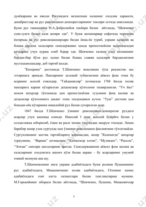 кратларининг таъсири остида шаклланди. буюк рус танқидчиси н.а.добролюбов таъбири билан айтганда, “шевченко суяк-суяги билан халқ шоири эди”. у буюк ватанпарвар сифатида чоризмни ёқтирмас ва рус революционерлари билан ёнма-ён туриб, украин халқини ва бошқа қардош халқларни самодержавие ҳамда крепостнойлик исканжасидан қутқариш учун кураш олиб борар эди. шевченко халқни озод қилишнинг бирдан-бир йўли рус халқи билан бошқа славян халқлари бирдамлигини мустаҳкамлашдир, деб тарғиб қилди. ”катерина” достонида т.шевченко воқеликни тўла реалистик акс эттиришга эришди. панларнинг ахлоқий тубанлигини аёвсиз фош этиш бу асарнинг асосий ғоясидир. ”гайдамаклар” поэмасида 1768 йилда поляк панларига қарши кўтарилган деҳқонлаор қўзғолони тасвирланган. “уч йил” номли шеърлар тўпламида ҳам крепостнойлик тузумини фош қилиш ва деҳқонлар қўзғолонига даъват этиш тенденцияси кучли. “туш” достони ҳам бошдан-оёқ кўтаринки инқилобий руҳ билан суғорилган асар. 1847 йилда т.шевченко ўзининг революцион-демократик руҳдаги асарлар учун қамоққа олинди. николай i нинг шахсий буйрйғи билан у солдатликка юборилиб, ёзиш ва расм чизиш ҳуқуқидан маҳрум этилади. лекин барибир шоир узоқ сургунда …