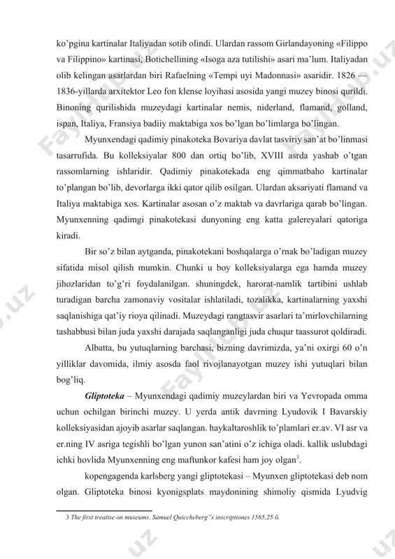 ozalikka, kartinalarning yaxshi saqlanishiga qat’iy rioya qilinadi. muzeydagi rangtasvir asarlari ta’mirlovchilarning tashabbusi bilan juda yaxshi darajada saqlanganligi juda chuqur taassurot qoldiradi. albatta, bu yutuqlarning barchasi, bizning davrimizda, ya’ni oxirgi 60 o’n yilliklar davomida, ilmiy asosda faol rivojlanayotgan muzey ishi yutuqlari bilan bog’liq. gliptoteka – myunxendagi qadimiy muzeylardan biri va yevropada omma uchun ochilgan birinchi muzey. u yerda antik davrning lyudovik i bavarskiy kolleksiyasidan ajoyib asarlar saqlangan. haykaltaroshlik to’plamlari er.av. vi asr va er.ning iv asriga tegishli bo’lgan yunon san’atini o’z ichiga oladi. kallik uslubdagi ichki hovlida myunxenning eng maftunkor kafesi ham joy olgan[footnoteref:3]. [3: the first treatise on museums. samuel quiccheberg”s inscriptiones 1565,25 б.] kopengagenda karlsberg yangi gliptotekasi – myunxen gliptotekasi deb nom olgan. gliptoteka binosi kyonigsplats maydonining shimoliy qismida lyudvig kronprins buyryg’i bilan qurilgan. gliptotekada 13 ta to’rtburchak, kvadrat va aylana shakldagi zallari ichki hovlini o’rab turibdi, binoning markaziy qismi zal tepasidan joy olgan. kirish oldida 12 ta ioniy …
