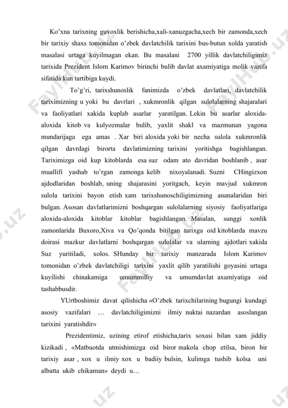 ixini yaratishdir» prezidentimiz, uzining etirof etishicha,tarix soxasi bilan xam jiddiy kizikadi , «matbuotda utmishimizga oid biror makola chop etilsa, biron bir tarixiy asar , xox u ilmiy xox u badiiy bulsin, kulimga tushib kolsa uni albatta ukib chikaman» deydi u… bu etirofning ayni xakikat ekanligini islom karimov utmish tariximiz xakida, imom al-buxoriy, axmad al-fargoniy, amir temur mirzo ulugbek, alisher navoiy yubileylarida, buxoro va xiva shaxarlarining 2500 yillik tuylarida suzlagan nutklaridan tortib, tariximizga oid makolalar ,shu jumladan, «tarixiy xotirasiz kelajak yuk» degan asarigacha ilmiy puxtaligi bilan asoslab turibdi. mazkur asarda muallifning 3 ming yillik tarixga ega «avesto»dan tortib, «temur tuzuklari»gacha, otilaxon boshchiligidagi xunnularning sharkdan garbgacha bosib utgan yulining xaritasidan tortib , kalmok elining tarixigacha ,turkiston piri bulmish axmad yassaviy bobomizning mukaddas merosini o’rganish xususida bulayotgan vokealardan tortib, 1996 soxibkiron amir temur bobomizning 660 yililk tuyi utkazilganda, shu tadbirni xam turlicha talqin qiluvchilar bulganigacha, gumilev, bartol’d kabi rus tarixchilarining utmish tariximiz to’g’risida …