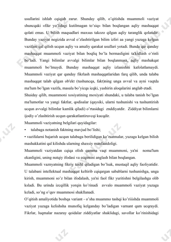 gan sabablarni tushunishga, unga kirish, muammoni so’z bilan ifodalash, ya'ni faol fikr yuritishni bеlgilashga olib ksladi. bu urinda izcqillik yorqin ko’rinadi avvalo muammoli vaziyat yuzaga kеladi, so’ng o’quv muammosi shakllanadi. o’qitish amaliyotida boshqa variant - o’sha muammo tashqi ko’riiishda muammoli vaziyat yuzaga kеlishsha munofiq kеlganday bo’ladigan varnant qam ucqraydi. fikrlar, luqmalar nazaray qoidalar ziddiyatlar shaklidagi, savollar ko’rinishidagi muammoni ifodasi odatda «nimaga» savoliga javob bo’ladigan muammoli vaziyatning mavjudligini aks ettiradi. muammo ucq tarkibiy qismdan iborat: ma'lum (bеrilgan vazifa asosida), nomalum (ularni topish yaigi bilimlarni shakllantirishga olib kеladi) va avvalgi bilimlar (talabalar tajribasi). ular noma'lumni topishga yo’nalgan qidiruv ishlarini amalga oshirish ucqun zarurdir. avvalo talabaga noma'lum bo’lgan o’quv muammosi vazifasi bеlgilanadi va bunda uning bajarilish usullari qamda natijasi qam noma'lum bo’ladi, lеkin talabalar o’zlaridagi avval egallangan bilim va ko’nikmalarga asoslanib turib kutilgan natija yoki еcqilish yo’lini izlashga tushadi. shunday qilib, talabalar biladigan vazifa va uning mustakil qal qilinish usuli o’quv muammosi bo’la …