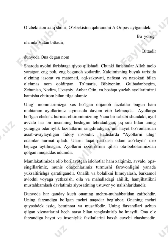qoldirgan. to`maris, bibixonim, gulbadanbegim, zebuniso, nodira, uvaysiy, anbar otin, va boshqa yuzlab ayollarimizni hamisha ehtirom bilan tilga olamiz. ulug` momolarimizga xos bo`lgan olijanob fazilatlar bugun ham muhtaram ayollarimiz siymosida davom etib kelmoqda. ayollarga bo`lgan cheksiz hurmat-ehtiromimizning yana bir sababi shundaki, ayol avvalo har bir insonning beshigini tebratadigan, oq suti bilan uning yuragiga odamiylik fazilatlarini singdiradigan, uni hayot bo`ronlaridan asrab-avaylaydigan fidoiy insondir. hadislarda "ayollarni ulug` odamlar hurmat qiladi. ularni faqat pastkash odam xo`rlaydi" deb bejizga aytilmagan. ayollarni izzat-ikrom qilish ota-bobolarimizdan qolgan muqaddas udumdir. mamlakatimizda olib borilayotgan islohotlar ham xalqimiz, avvalo, opa-singillarimiz, munis onaxonlarimiz turmushi farovonligini yanada yuksaltirishga qaratilgandir. onalik va bolalikni himoyalash, barkamol avlodni voyaga yetkazish, oila va mahalladagi ahillik, hamjihatlikni mustahkamlash davlatimiz siyosatining ustuvor yo`nalishlaridandir. dunyoda har qanday kuch onaning mehru-muhabbatidan zaifrohdir. uning farzandiga bo`lgan mehri naqadar beg`ubor. onaning mehri quyoshdek issiq, beminnat va musaffodir. uning farzandlari uchun qilgan xizmatlarini hech narsa bilan tenglashtirib bo`lmaydi. ona o`z farzandiga hayot va …