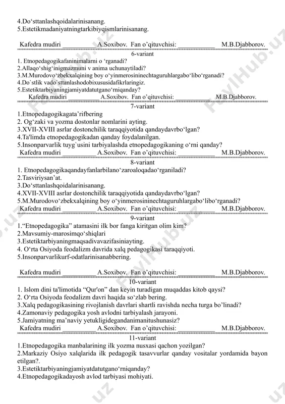 rinisanang. 5.estetikmadaniyatningtarkibiyqismlarinisanang. kafedra mudiri __________ a.soxibov. fan o’qituvchisi: ___________ m.b.djabborov. 6-variant 1. etnopedagogikafaninimalarni o ‘rganadi? 2.allaqo‘shig‘inigmazmuni v anima uchunaytiladi? 3.m.murodovo‘zbekxalqining boy o‘yinmerosininechtaguruhlargabo‘libo‘rganadi? 4.do`stlik vado`sttanlashodobixususidafikrlaringiz. 5.estetiktarbiyaningjamiyatdatutgano‘rniqanday? kafedra mudiri __________ a.soxibov. fan o’qituvchisi: ___________ m.b.djabborov. 7-variant 1.etnopedagogikagata’rifbering 2. og‘zaki va yozma dostonlar nomlarini ayting. 3.xvii-xviii asrlar dostonchilik taraqqiyotida qandaydavrbo‘lgan? 4.ta'limda etnopedagogikadan qanday foydalanilgan. 5.insonparvarlik tuyg`usini tarbiyalashda etnopedagogikaning o‘rni qanday? kafedra mudiri __________ a.soxibov. fan o’qituvchisi: ___________ m.b.djabborov. 8-variant 1. etnopedagogikaqandayfanlarbilano‘zaroaloqadao‘rganiladi? 2.tasviriysan’at. 3.do‘sttanlashqoidalarinisanang. 4.xvii-xviii asrlar dostonchilik taraqqiyotida qandaydavrbo‘lgan? 5.m.murodovo‘zbekxalqining boy o‘yinmerosininechtaguruhlargabo‘libo‘rganadi? kafedra mudiri __________ a.soxibov. fan o’qituvchisi: ___________ m.b.djabborov. 9-variant 1.“etnopedagogika” atamasini ilk bor fanga kiritgan olim kim? 2.mavsumiy-marosimqo‘shiqlari 3.estetiktarbiyaningmaqsadivavazifasiniayting. 4. o‘rta osiyoda feodalizm davrida xalq pedagogikasi taraqqiyoti. 5.insonparvarlikurf-odatlarinisanabbering. kafedra mudiri __________ a.soxibov. fan o’qituvchisi: ___________ m.b.djabborov. 10-variant 1. islom dini ta'limotida “qur'on” dan keyin turadigan muqaddas kitob qaysi? 2. o‘rta osiyoda feodalizm davri haqida so‘zlab bering. 3.xalq pedagogikasining rivojlanish davrlari shartli ravishda necha turga bo’linadi? 4.zamonaviy pedagogika yosh avlodni tarbiyalash jarayoni. 5.jamiyatning …