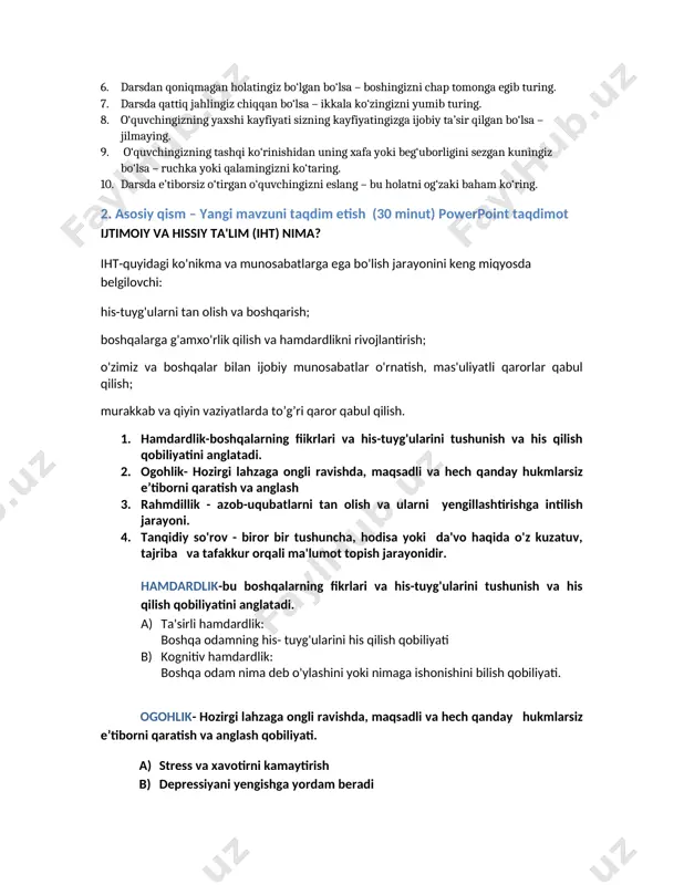 bingiz sizga sinfdagi nosog‘lom muhit haqida gapirgan bo‘lsa – ikkala yelkangizni ushlang. 6. darsdan qoniqmagan holatingiz bo‘lgan bo‘lsa – boshingizni chap tomonga egib turing. 7. darsda qattiq jahlingiz chiqqan bo‘lsa – ikkala ko‘zingizni yumib turing. 8. o‘quvchingizning yaxshi kayfiyati sizning kayfiyatingizga ijobiy ta’sir qilgan bo‘lsa – jilmaying. 9. o‘quvchingizning tashqi ko‘rinishidan uning xafa yoki beg‘uborligini sezgan kuningiz bo‘lsa – ruchka yoki qalamingizni ko‘taring. 10. darsda e’tiborsiz o‘tirgan o‘quvchingizni eslang – bu holatni og‘zaki baham ko‘ring. 2. asosiy qism – yangi mavzuni taqdim etish (30 minut) powerpoint taqdimot ijtimoiy va hissiy ta'lim (iht) nima? iht-quyidagi ko'nikma va munosabatlarga ega bo'lish jarayonini keng miqyosda belgilovchi: his-tuyg'ularni tan olish va boshqarish; boshqalarga g'amxo'rlik qilish va hamdardlikni rivojlantirish; o'zimiz va boshqalar bilan ijobiy munosabatlar o'rnatish, mas'uliyatli qarorlar qabul qilish; murakkab va qiyin vaziyatlarda to’g’ri qaror qabul qilish. 1. hamdardlik-boshqalarning fiikrlari va his-tuyg'ularini tushunish va his qilish qobiliyatini anglatadi. 2. ogohlik- hozirgi lahzaga ongli ravishda, …