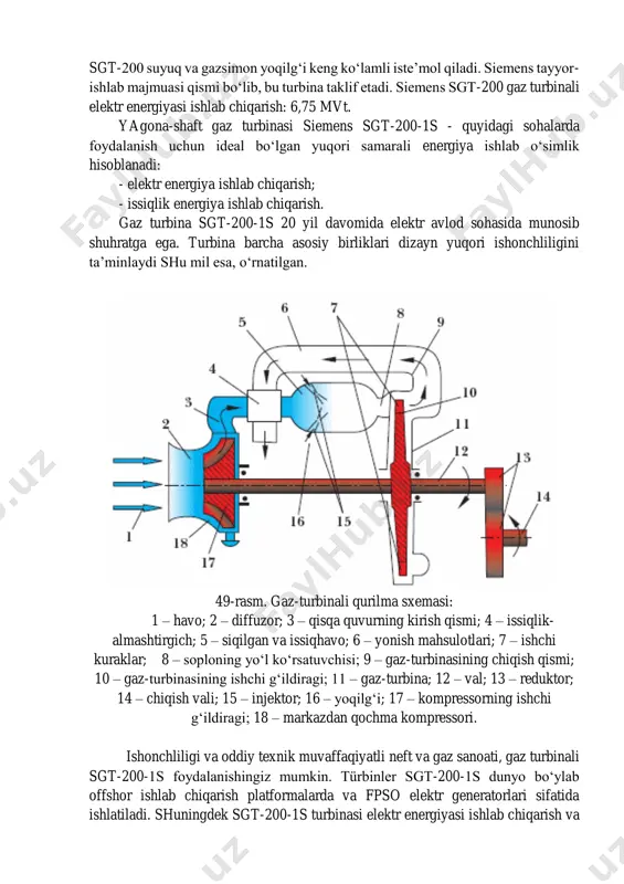 chiqarish: 6,75 mvt. yagona-shaft gaz turbinasi siemens sgt-200-1s - quyidagi sohalarda foydalanish uchun ideal bo‘lgan yuqori samarali energiya ishlab o‘simlik hisoblanadi: - elektr energiya ishlab chiqarish; - issiqlik energiya ishlab chiqarish. gaz turbina sgt-200-1s 20 yil davomida elektr avlod sohasida munosib shuhratga ega. turbina barcha asosiy birliklari dizayn yuqori ishonchliligini ta’minlaydi shu mil esa, o‘rnatilgan. 49-rasm. gaz-turbinali qurilma sxemasi: 1 – havo; 2 – diffuzor; 3 – qisqa quvurning kirish qismi; 4 – issiqlik- almashtirgich; 5 – siqilgan va issiqhavo; 6 – yonish mahsulotlari; 7 – ishchi kuraklar; 8 – soploning yo‘l ko‘rsatuvchisi; 9 – gaz-turbinasining chiqish qismi; 10 – gaz-turbinasining ishchi g‘ildiragi; 11 – gaz-turbina; 12 – val; 13 – reduktor; 14 – chiqish vali; 15 – injektor; 16 – yoqilg‘i; 17 – kompressorning ishchi g‘ildiragi; 18 – markazdan qochma kompressori. ishonchliligi va oddiy texnik muvaffaqiyatli neft va gaz sanoati, gaz turbinali sgt-200-1s foydalanishingiz mumkin. türbinler sgt-200-1s dunyo bo‘ylab …