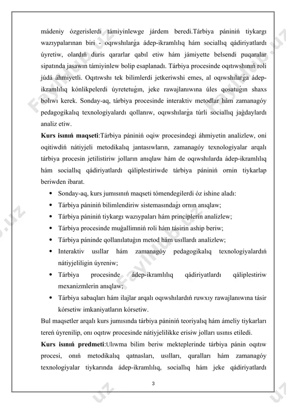 rawajlanıwına úles qosatuǵın shaxs bolıwı kerek. sonday-aq, tárbiya procesinde interaktiv metodlar hám zamanagóy pedagogikalıq texnologiyalardı qollanıw, oqıwshılarǵa túrli sociallıq jaģdaylardı analiz etiw. kurs isınıń maqseti:tárbiya pániniń oqiw procesindegi áhmiyetin analizlew, oni oqitiwdiń nátiyjeli metodikalıq jantasıwların, zamanagóy texnologiyalar arqalı tárbiya procesin jetilistiriw jolların anıqlaw hám de oqıwshılarda ádep-ikramlılıq hám sociallıq qádiriyatlardı qáliplestiriwde tárbiya pániniń ornin tiykarlap beriwden ibarat. · sonday-aq, kurs jumısınıń maqseti tómendegilerdi óz ishine aladı: · tárbiya pániniń bilimlendiriw sistemasındaǵı ornın anıqlaw; · tárbiya pániniń tiykargı wazıypaları hám principlerin analizlew; · tárbiya procesinde muģallimniń roli hám tásirin aship beriw; · tárbiya páninde qollanılatuģın metod hám usıllardı analizlew; · interaktiv usıllar hám zamanagóy pedagogikalıq texnologiyalardıń nátiyjeliligin úyreniw; · tárbiya procesinde ádep-ikramlılıq qádiriyatlardı qáliplestiriw mexanizmlerin anıqlaw; · tárbiya sabaqları hám ilajlar arqalı oqıwshılardıń ruwxıy rawajlanıwına tásir kórsetiw imkaniyatların kórsetiw. bul maqsetler arqalı kurs jumısında tárbiya pániniń teoriyalıq hám ámeliy tiykarları tereń úyrenilip, onı oqıtıw procesinde nátiyjelilikke erisiw jolları usınıs etiledi. kurs …
