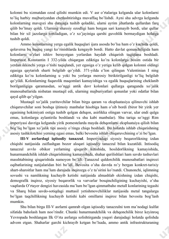 ing egasi faqatgina imtiyozli huquqga ega bo’lgan, ya’ni u yer sotilishi narhining 2 % miqdoridagi bojni olgan va yerga nisbatan oldingi egalik huquqini saqlab qolgan, faqat emfitevt o’zgargan. odatda yirik yer egalari o’z yerlarining bir qismini emfitevt tartibida ijaraga berishgan, shuning uchun ham bu holatni ma’lum darajada feodallashish yo’lidagi harakat sifatida qarash mumkin. prekariy. bu darda kichik ijara katta rol o’ynay boshladi. ayniqsa prekariy (so’zma-so’z-“iltimosga berilgan” yer) taraqqiy qila boshladi. avval boshda prekariychi aftidan yer egasi oldida hyech qanday majburiyat bajarmagan, yer egasi yerning foydalanilayotganligiga kifoya qilgan, chunki foydalanilmagan yerlar jamoa tomonidan musodara qilinishi mumkin edi. lekin yer egasi istagan vaqtda prekariychi be yerdan qancha muddatdan ibuyon ijara asosida foydalananib kelayotganligidan qat’iy nazar uni quvib yuborishi mumkin edi. shunga asosan prekariychi yer egasi emas, balki mavhum muddatgacha yerdan foydalanuvchi shaxs hisoblangan. rimdagi dominat davriga kelganda prekariy ko’p hollarda uzoq muddatga, ba’zan umrbodga hamda ma’lum bir to’lov shartnomasi bilan yozma qayd …