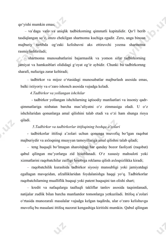 tisodiy manfaatlari va insoniy qadr-qimmatlariga nisbatan barcha mas’uliyatni o‘z zimmasiga oladi. u o‘z ishchilaridan qonunlarga amal qilishini talab etadi va o‘zi ham shunga rioya qiladi. 5.tadbirkor va tadbirkorlar ittifoqining boshqa a’zolari - tadbirkorlar ittifoqi a’zolari uchun qonunga muvofiq bo‘lgan raqobat majburiydir va axloqning muayyan tamoyillariga amal qilishni talab qiladi; · teng huquqli bo‘lmagan sharoitdagi har qanday bozor faoliyati (raqobat) qabul qilingan me’yorlarga zid hisoblanadi. o‘z xususiy mahsuloti yoki xizmatlarini raqobatchilar zaifligi hisobiga reklama qilish axloqsizlikka kiradi; · raqobatchilik kurashida tadbirkor siyosiy mansubligi yoki jamiyatdagi egallagan mavqeidan, afzalliklaridan foydalanishga haqqi yo‘q. tadbirkorlar raqobatchilarning mualliflik huquqi yoki patent huquqini tan olishi shart; · kredit va nafaqalarga taalluqli takliflar tanlov asosida taqsimlanadi, natijalar zudlik bilan barcha manfaatdor tomonlarga yetkaziladi. ittifoq a’zolari o‘rtasida munozarali masalalar vujudga kelgan taqdirda, ular o‘zaro kelishuvga muvofiq bu masalani ittifoq nazorat kengashiga kiritishi mumkin. qabul qilingan qaror ikkala tomon uchun ham bajarilishi majburiy hisoblanadi. 6.javobgarlik va ta’qiqlar · tadbirkorlar …