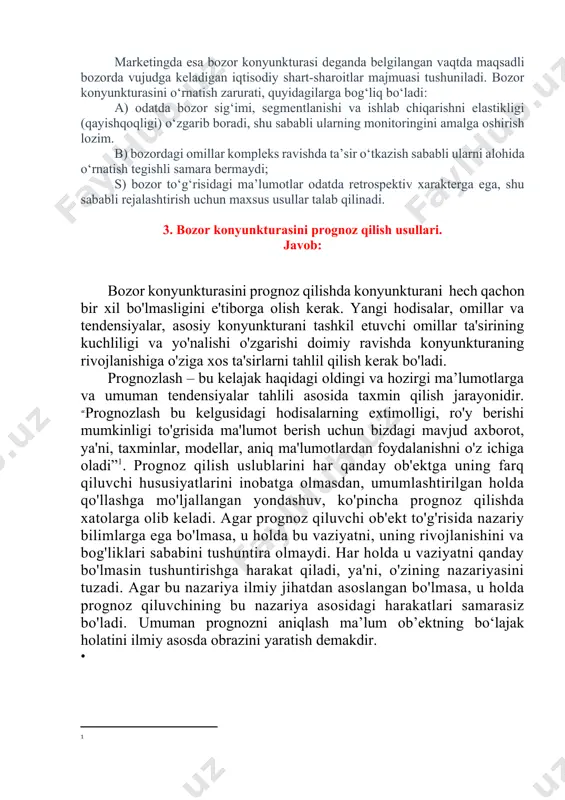 belgilangan vaqtda maqsadli bozorda vujudga keladigan iqtisodiy shart-sharoitlar majmuasi tushuniladi. bozor konyunkturasini o‘rnatish zarurati, quyidagilarga bog‘liq bo‘ladi: a) odatda bozor sig‘imi, segmentlanishi va ishlab chiqarishni elastikligi (qayishqoqligi) o‘zgarib boradi, shu sababli ularning monitoringini amalga oshirish lozim. b) bozordagi omillar kompleks ravishda ta’sir o‘tkazish sababli ularni alohida o‘rnatish tegishli samara bermaydi; s) bozor to‘g‘risidagi ma’lumotlar odatda retrospektiv xarakterga ega, shu sababli rejalashtirish uchun maxsus usullar talab qilinadi. 3. bozor konyunkturasini prognoz qilish usullari. javob: bozor konyunkturasini prognoz qilishda konyunkturani hech qachon bir xil bo'lmasligini e'tiborga olish kerak. yangi hodisalar, omillar va tendensiyalar, asosiy konyunkturani tashkil etuvchi omillar ta'sirining kuchliligi va yo'nalishi o'zgarishi doimiy ravishda konyunkturaning rivojlanishiga o'ziga xos ta'sirlarni tahlil qilish kerak bo'ladi. prognozlash – bu kelajak haqidagi oldingi va hozirgi ma’lumotlarga va umuman tendensiyalar tahlili asosida taxmin qilish jarayonidir. “prognozlash bu kelgusidagi hodisalarning extimolligi, ro'y berishi mumkinligi to'grisida ma'lumot berish uchun bizdagi mavjud axborot, ya'ni, taxminlar, modellar, aniq ma'lumotlardan foydalanishni …