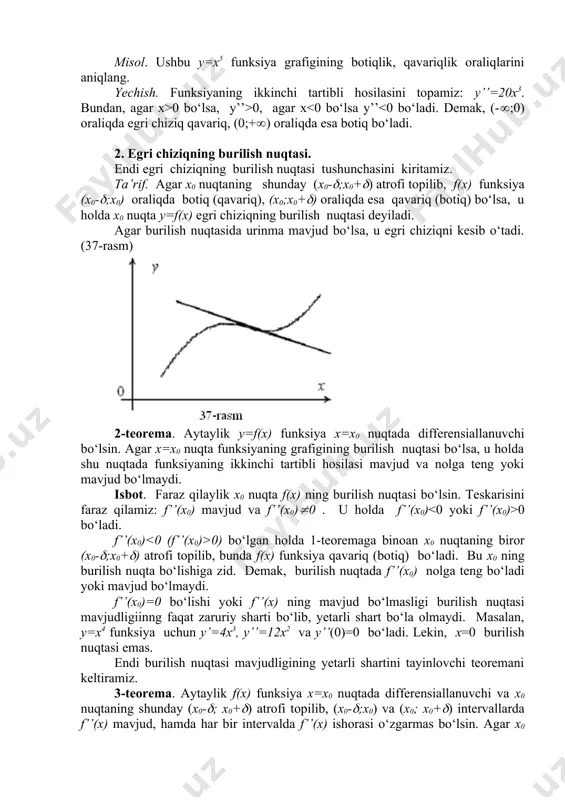 ning biror (x0-(;x0+() atrofi topilib, bunda f(x) funksiya qavariq (botiq) bo‘ladi. bu x0 ning burilish nuqta bo‘lishiga zid. demak, burilish nuqtada f’’(x0) nolga teng bo‘ladi yoki mavjud bo‘lmaydi. f’’(x0)=0 bo‘lishi yoki f’’(x) ning mavjud bo‘lmasligi burilish nuqtasi mavjudligiinng faqat zaruriy sharti bo‘lib, yetarli shart bo‘la olmaydi. masalan, y=x4 funksiya uchun y’=4x3, y’’=12x2 va y’’(0)=0 bo‘ladi. lekin, x=0 burilish nuqtasi emas. endi burilish nuqtasi mavjudligining yetarli shartini tayinlovchi teoremani keltiramiz. 3-teorema. aytaylik f(x) funksiya x=x0 nuqtada differensiallanuvchi va x0 nuqtaning shunday (x0-(; x0+() atrofi topilib, (x0-(;x0) va (x0; x0+() intervallarda f’’(x) mavjud, hamda har bir intervalda f’’(x) ishorasi o‘zgarmas bo‘lsin. agar x0 nuqtaning chap va o‘ng tomonlarida f’’(x) har xil ishorali bo‘lsa, x0 nuqta f(x) funksiyaning burilish nuqtasi bo‘ladi; agar f’’(x) bir xil ishorali bo‘lsa, u holda x0 nuqtada burilish bo‘lmaydi. isboti. haqiqatan ham, x0-( 0) bo‘lsa, x0 0 (f’’(x) 0 bo‘lsa f’’(x)>0 bo‘ladi. demak, grafikning (0;f(0)) nuqtasi burilish nuqtasi bo‘ladi. …