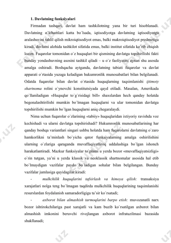kchilik huquqlarining taqsimlanishi resurslardan foydalanish samaradorligiga ta’sir ko`rsatadi; · axborot bilan almashish tarmoqlarini barpo etish: muvozanatli narx bozor ishtirokchilariga past xarajatli va kam buzib ko`rsatilgan axborot bilan almashish imkonini beruvchi rivojlangan axborot infratuzilmasi bazasida shakllanadi; · o`lchash va tortish standartlarini ishlab chiqish: davlatning ushbu yo`nalishdagi faoliyati almashinadigan tovarlar va xizmatlar sifatini o`lchash xarajatlarini pasaytirish imkonini beradi, yanada keng ma’noda esa universal chora-tadbirlar jumlasiga davlat tomonidan pul muomalasining tashkil etilishi ham kiradi, chunki almashuvning universal tadbiri – pulning eng muhim funksiyalaridan biri; · tovarlar va xizmatlar bilan jismoniy almashish tarmoqlari va mexanizmlarini barpo etish: bozor infratuzilmasi nafaqat axborot bilan almashish tarmoqlarini, balki tovarlar va xizmatlarning jismoniy harakatlanishi tarmoqlari (transport tarmoqlari, savdolar uchun uyushgan maydonchalar va h.k.)ni ham o`z ichiga oladi; · huquqni muhofaza qilish faoliyati va nizolarda «uchinchi» tomon rolini bajarish: shartnomalarni bajarishda kutilmagan holatlarning paydo bo`lishi sharnoma tomonlarining ulardan opportunistik maqsadlarda foydalanishidan kafolatlash uchun «uchinchi» tomon (sud)ning aralashuvini talab qiladi; …