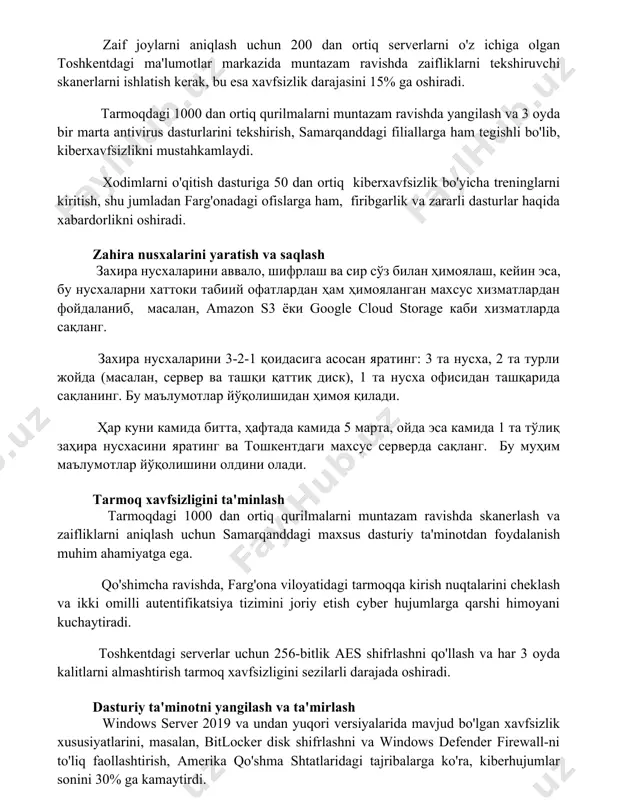 ilmalarni muntazam ravishda yangilash va 3 oyda bir marta antivirus dasturlarini tekshirish, samarqanddagi filiallarga ham tegishli bo'lib, kiberxavfsizlikni mustahkamlaydi. xodimlarni o'qitish dasturiga 50 dan ortiq kiberxavfsizlik bo'yicha treninglarni kiritish, shu jumladan farg'onadagi ofislarga ham, firibgarlik va zararli dasturlar haqida xabardorlikni oshiradi. zahira nusxalarini yaratish va saqlash захира нусхаларини аввало, шифрлаш ва сир сўз билан ҳимоялаш, кейин эса, бу нусхаларни хаттоки табиий офатлардан ҳам ҳимояланган махсус хизматлардан фойдаланиб, масалан, amazon s3 ёки google cloud storage каби хизматларда сақланг. захира нусхаларини 3-2-1 қоидасига асосан яратинг: 3 та нусха, 2 та турли жойда (масалан, сервер ва ташқи қаттиқ диск), 1 та нусха офисидан ташқарида сақланинг. бу маълумотлар йўқолишидан ҳимоя қилади. ҳар куни камида битта, ҳафтада камида 5 марта, ойда эса камида 1 та тўлиқ заҳира нусхасини яратинг ва тошкентдаги махсус серверда сақланг. бу муҳим маълумотлар йўқолишини олдини олади. tarmoq xavfsizligini ta'minlash tarmoqdagi 1000 dan ortiq qurilmalarni muntazam ravishda skanerlash va zaifliklarni aniqlash uchun …