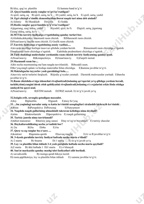 13. turli tasvirlar ishlovchi, rasm chizuvchi ijodkor kim? a) shoir b) yozuvchi d) musavvir e) aktyor 14. sariq va qizil ranglarning aralashmasidan qanday rang hosil bo’ladi? a) zarg’aldoq rang b) ko’k rang d) yashil rang e) binafsha rang 15. akvarel bo’yog’idan foydalanishda nimalar ishlatiladi? a)suv,mo’yqalam,palitra b) bo’yoq suyulturuvchi modda d) mo’yqalam e) palitra 16. ikonagrafika nima? a)manzaraning bir turi b)grafik rasm d)hayvonlarni tasvirlash e)diniy mavzudagi dastgoh asari 17. tasviriy san’atning portret janrida nimalar tasvirlanadi? a) inson qiyofasi b) tabiat manzarasi d) tarixiy voqealar e) hamma band to’g’ri 18. sopoldan yasalgan buyumlar amaliy san’atning qaysi turiga kiradi? a) misgarlik b) naqqoshlik d) kulolchilik e) ganchkorlik 19. natyurmort nimalardan tuzilishi mumkin? a) uy-ro’zg’or buyumlaridan b) meva va sabzavotlardan d) musiqa asboblaridan e) barcha javoblar to’g’ri 20.qaysi bandda tasviriy san’at turlari ko’rsatilgan? a)rangtasvir, qalamtasvir, haykaltaroshlik d)rangtasvir, manzara, natyurmort b)miniatyura, rangtasvir, manzara e)perspektiva, rangtasvir, haykaltaroshlik 21.kontrast ranglar deb qanday ranglarga aytiladi? a) o’zaro qarama-qarshi …