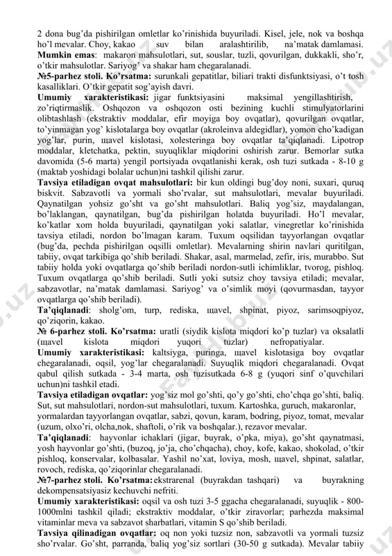 va yarimsuyuq holatda beriladi; 1b – ovqat mahsulotlariga jiddiy mexanik va kimyoviy ishlov berilib, bo’tqasimon ovqatlar beriladi; 1 – ovqat mahsulotlariga qisman mexanik va kimyoviy ishlov berilib -maydalangan, burdalangan, bug’da pishirilgan, qaynatilgan ovqatlar beriladi. №2-parhez stoli. ko’rsatma: o’tkir gastritlar, oshqozon sekretsiyasi pasayishi bilan kechadigan surunkali gastritlar, enteritlar va kolitlar rekonvalestsentsiya (sog’ayish) ratsional ovqatlanishga o’tish davrida, kolitlar remissiya davrida. umumiy xarakteristikasi: parhez fiziologik yetuk mahsulot va ovqatlardan tashkil topgan, oshqozon-ichak trakti uchun yengil hazm bo’ladigan, oshqozon sekretsiyasini ko’p ishlab chiqarishga yordam beradigan ovqat mahsulotlaridan tayyorlangan ovqatlarni o’z ichiga oladi. ovqatlanish tez-tez sutkada 4-5 marta, osh tuzi - 15 g gacha sutka davomida (yuqori maktab yoshdagi bolalar uchun). tavsiya qilinadigan ovqatlar ro’yxati: 1 kun oldin pishirilgan bug’doy noni, haftada 1-2marta chegaralangan miqdorda yumshlq non yoki pechda pishirilgan piroglar tavsiya etiladi. sho’rvalar yog’siz go’sht va baliq mahsulotlaridan tayyorlanadi, yormalar (bug’doydan tashqari), makaron, sabzavotlar buyuriladi. yog’siz go’sht va parranda go’shtlari, bo’laklarga bo’linib qaynatilgan yoki …