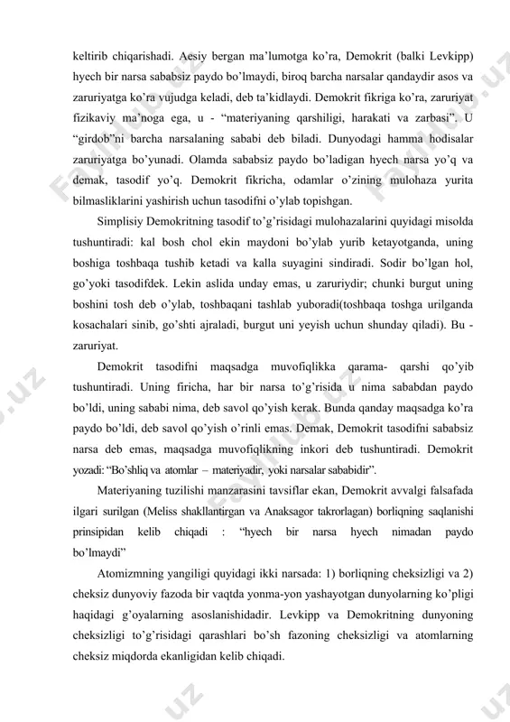 adi: “shirin, achchiq, issiq, sovuq va boshqalar faqat fikrda mavjud, borliqda esa faqat atomlar va bo’shliq mavjud, xolos”. shuni ham etiborga olish kerakki, atomistik ta’limot vaqtining cheksizligi to’g’risidagi fikr bilan birga rivojlandi. moddiy boshlang’ich asos va vaqtning abadiyligidan atomistlar tabiatdagi barcha predmetlar va hodisalarning zaruriyligini keltirib chiqarishadi. aesiy bergan ma’lumotga ko’ra, demokrit (balki levkipp) hyech bir narsa sababsiz paydo bo’lmaydi, biroq barcha narsalar qandaydir asos va zaruriyatga ko’ra vujudga keladi, deb ta’kidlaydi. demokrit fikriga ko’ra, zaruriyat fizikaviy ma’noga ega, u - “materiyaning qarshiligi, harakati va zarbasi”. u “girdob”ni barcha narsalaning sababi deb biladi. dunyodagi hamma hodisalar zaruriyatga bo’yunadi. olamda sababsiz paydo bo’ladigan hyech narsa yo’q va demak, tasodif yo’q. demokrit fikricha, odamlar o’zining mulohaza yurita bilmasliklarini yashirish uchun tasodifni o’ylab topishgan. simplisiy demokritning tasodif to’g’risidagi mulohazalarini quyidagi misolda tushuntiradi: kal bosh chol ekin maydoni bo’ylab yurib ketayotganda, uning boshiga toshbaqa tushib ketadi va kalla suyagini sindiradi. sodir bo’lgan hol, go’yoki …