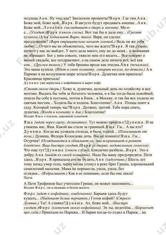 уняша. третьего дня петр сергеич приехали.аня (радостно). петя!дуняша. в бане спят, там и живут. боюсь, говорят, стеснить. (взглянув на свои карманные часы.) надо бы их разбудить, да варвара михайловна не велела. ты, говорит, его не буди. входит варя, на поясе у нее вязка ключей. варя. дуняша, кофе поскорей... мамочка кофе просит.дуняша. сию минуточку. (уходит.)варя. ну, слава богу, приехали. опять ты дома. (ласкаясь.) душечка моя приехала! красавица приехала!аня. натерпелась я.варя. воображаю!аня. выехала я на страстной неделе, тогда было холодно. шарлотта всю дорогу говорит, представляет фокусы. и зачем ты навязала мне шарлотту...варя. нельзя же тебе одной ехать, душечка. в семнадцать лет!аня. приезжаем в париж, там холодно, снег. по-французски говорю я ужасно. мама живет на пятом этаже, прихожу к ней, у нее какие-то французы, дамы, старый патер с книжкой, и накурено, неуютно. мне вдруг стало жаль мамы, так жаль, я обняла ее голову, сжала руками и не могу выпустить. мама потом все ласкалась, …