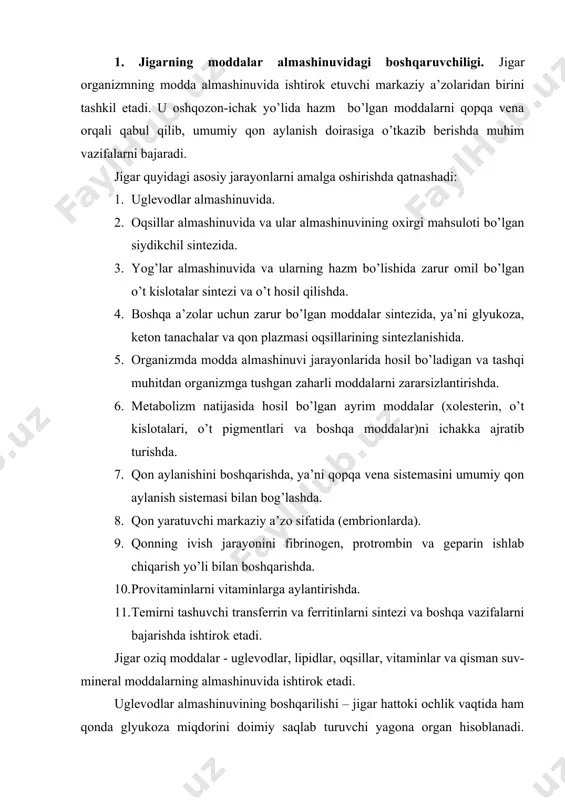 uruvchi yagona organ hisoblanadi. jigardagi glikogenoliz va glyukoneogenez jarayonlarida ishlab chiqilgan glyukoza qonga o’tkaziladi va avvalo nerv to’qimasi faoliyati uchun sarflanadi, u ortiqcha miqdorda jigarga tushganda glikogen holatida to’planadi. lipidlar almashinuvining boshqarilishi jigarda turli xil lipidlar (xolesterin, triatsilglitserin, fosfoglitserid, sfingomiyelin va boshqalar) biosintezi bilan shartlangan bo’lib, ular qonga tushadi va boshqa to’qimalarga taqsimlanadi. jigarda ovqat bilan birga kirgan xolesteringa nisbatan ko’p xolesterin sintezlanadi: har kuni ovqat bilan birga 0,3-0,5 g xolesterin iste’mol qilinadi, jigarda esa sutkasiga 2-4 g xolesterin hosil bo’ladi. lipidlarning organ va to’qimalarga taqsimlanishi jigar orqali amalga oshiriladi. bundan tashqari jigarda yog’ kislotalarning parchalanishi natijasida keton tanachalari hosil bo’lib, ular jigardan tashqari organlarda energiya manbai sifatida foydalaniladi. oqsillar almashinuvining boshqarilishi jigarda oqsillarning jadal biosintezi va aminokislotalar oksidlanishi hisobiga amalga oshadi. bir sutkada odam organizmida 80-100 g oqsil hosil bo’lib, shundan yarmisi jigarning faoliyatiga tog’ri keladi. jigarda albumin, fibrinogen, protrombin, xolinesteraza, transport oqsillari – ferritin, serulloplazmin, transkortin kabilar sintezlanadi. …