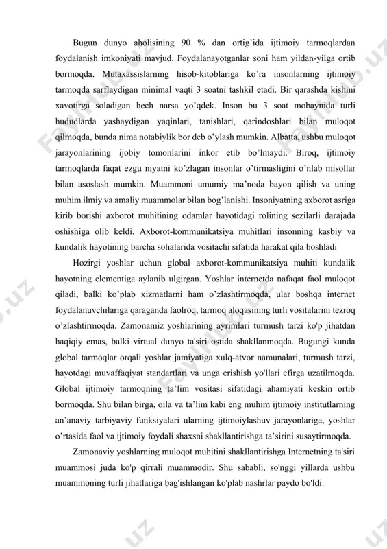 siri ostida shakllanmoqda. bugungi kunda global tarmoqlar orqali yoshlar jamiyatiga xulq-atvor namunalari, turmush tarzi, hayotdagi muvaffaqiyat standartlari va unga erishish yo'llari efirga uzatilmoqda. global ijtimoiy tarmoqning ta’lim vositasi sifatidagi ahamiyati keskin ortib bormoqda. shu bilan birga, oila va ta’lim kabi eng muhim ijtimoiy institutlarning an’anaviy tarbiyaviy funksiyalari ularning ijtimoiylashuv jarayonlariga, yoshlar o’rtasida faol va ijtimoiy foydali shaxsni shakllantirishga ta’sirini susaytirmoqda. zamonaviy yoshlarning muloqot muhitini shakllantirishga internetning ta'siri muammosi juda ko'p qirrali muammodir. shu sababli, so'nggi yillarda ushbu muammoning turli jihatlariga bag'ishlangan ko'plab nashrlar paydo bo'ldi. internet yoshlarga nafaqat yangi imkoniyatlar, balki yangi tahdidlarni ham taqdim etadi. yoshlar muhitida virtual ommaviy axborot vositalaridan faol foydalanish bilan internetning shubhasiz afzalligi, masalan, axborotdan tez foydalanish, masofaviy ta'lim va boshqa ko'p narsalar bilan bir qatorda, deviant xatti-harakatlarning turli shakllari, shuningdek, ijtimoiy- psixologik deformatsiyalar kuzatilmoqda. shaxsiyatdan. haqiqiy dunyo bilan aloqani ma'lum darajada yo'qotish, ma'lumotlarning haddan tashqari yuklanishi va texnostressni boshdan kechirayotgan yosh internet foydalanuvchilari soni …