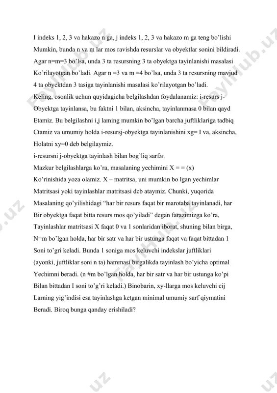 cha juftliklariga tadbiq ctamiz va umumiy holda i-resursj-obyektga tayinlanishini xg= i va, aksincha, holatni xy=0 deb belgilaymiz. i-resursni j-obyektga tayinlash bilan bog’liq sarflar, mazkur belgilashlarga ko’ra, masalaning yechimini x = = (x) ko’rinishida yoza olamiz. x – matritsa, uni mumkin bo lgan yechimlar matritsasi yoki tayinlashlar matritsasi dcb ataymiz. chunki, yuqorida masalaning qo’yilishidagi “har bir resurs faqat bir marotaba tayinlanadi, har bir obyektga faqat bitta resurs mos qo’yiladi” degan farazimizga ko’ra, tayinlashlar matritsasi x faqat 0 va 1 sonlaridan iborat, shuning bilan birga, n=m bo’lgan holda, har bir satr va har bir ustunga faqat va faqat bittadan 1 soni to’gri keladi. bunda 1 soniga mos keluvchi indekslar juftliklari (ayonki, juftliklar soni n ta) hammasi birgalikda tayinlash bo’yicha optimal yechimni beradi. (n #m bo’lgan holda, har bir satr va har bir ustunga ko’pi bilan bittadan i soni to’g’ri keladi.) binobarin, xy-llarga mos keluvchi cij larning yig’indisi esa tayinlashga ketgan minimal umumiy …