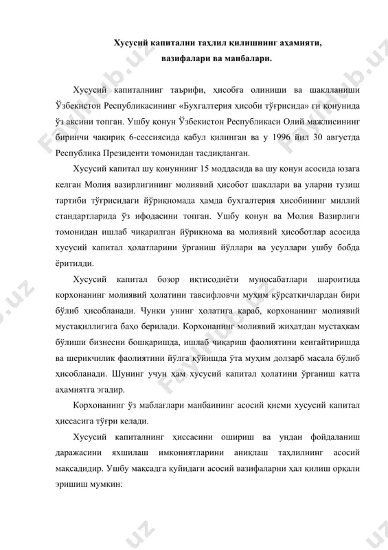 инг молиявий ҳолатини тавсифловчи муҳим кўрсаткичлардан бири бўлиб ҳисобланади. чунки унинг ҳолатига қараб, корхонанинг молиявий мустақиллигига баҳо берилади. корхонанинг молиявий жиҳатдан мустаҳкам бўлиши бизнесни бошқаришда, ишлаб чиқариш фаолиятини кенгайтиришда ва шерикчилик фаолиятини йўлга қўйишда ўта муҳим долзарб масала бўлиб ҳисобланади. шунинг учун ҳам хусусий капитал ҳолатини ўрганиш катта аҳамиятга эгадир. корхонанинг ўз маблағлари манбаининг асосий қисми хусусий капитал ҳиссасига тўғри келади. хусусий капиталнинг ҳиссасини ошириш ва ундан фойдаланиш даражасини яхшилаш имкониятларини аниқлаш таҳлилнинг асосий мақсадидир. ушбу мақсадга қуйидаги асосий вазифаларни ҳал қилиш орқали эришиш мумкин: 1. хусусий капитал таркиби ва унинг структураси бўйича динамикасини ўрганиш орқали умумий ҳолатига баҳо бериш; 2. хусусий капитал ўзгаришига таъсир қилувчи омилларнинг таъсир этиш даражасини аниқлаш ва баҳо бериш; 3. хусусий капиталдан фойдаланиш самарадорлик даражасини аниқлаш ва ушбу ўзгаришга омилларнинг таъсирини ҳисоблаб, баҳо бериш; 4. хусусий капитал таркибини яхшилаш ва фойдаланиш самарадорлигини ошириш имкониятларини кўрсатиш. хусусий капитал туҳлилини амалга ошириш учун ахборот манбаи бўлиб, қуйидаги …