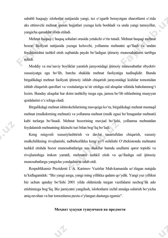 ikka keng yo‘l ochilishi o‘zbekistonda mehnatni tashkil etishda bozor munosabatlariga xos shakllar hamda usullarni qaror topishi va rivojlanishiga imkon yaratdi, mehnatni tashkil etish va qo‘llashga oid ijtimoiy munosabatlarga yangicha yondashuvni talab etdi. respublikamiz prezidenti i. a. karimov vazirlar mah-kamasida so‘zlagan nutqida ta’kidlaganidek: “biz yangi asrga, yangi ming yillikka qadam qo‘ydik. yangi yuz yillikni biz uchun qanday bo‘lishi 2001 yilda oldimizda turgan vazifalarni nechog‘lik ado etishimizga bog‘liq. biz jamiyatni yangilash, islohotlarni izchil amalga oshirish bo‘yicha aniq-ravshan va har tomonlama puxta o‘ylangan dasturga egamiz” . меҳнат ҳуқуқи тушунчаси ва предмети меҳнат ҳуқуқи меҳнат жараёни технологиясини эмас, балки биргаликдаги меҳнат давомида унинг иштирокчилари ўртасида юзага келувчи социал алоқаларни тартибга солади. меҳнат ҳуқуқининг предмети саналувчи ижтимоий муносабатлар алоҳида гуруҳларга ажратилиши мумкин ва улар қаторига қуйидагиларни киритиш мумкин: бевосита меҳнатга оид муносабатлар меҳнат ҳуқуқи предмети саналувчи ижтимоий муносабатлар орасида моддий ва маънавиий бойликлар ишлаб чиқариш жараёнида меҳнатни ташкил этиш юзасидан вужудга келувчи, меҳнатдан фойдаланишга оид …