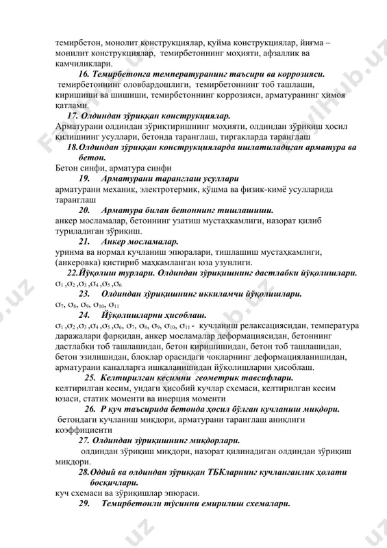 ида маълумот. темирбетон конструкцияларини тайёрлаш усуллари. темирбетон, монолит конструкциялар, қуйма конструкциялар, йиғма – монилит конструкциялар, темирбетоннинг моҳияти, афзаллик ва камчиликлари. 16. темирбетонга температуранинг таъсири ва коррозияси. темирбетоннинг оловбардошлиги, темирбетоннинг тоб ташлаши, киришиши ва шишиши, темирбетоннинг коррозияси, арматуранинг ҳимоя қатлами. 17. олдиндан зўриққан конструкциялар. арматурани олдиндан зўриқтиришнинг моҳияти, олдиндан зўриқиш ҳосил қилишнинг усуллари, бетонда таранглаш, тиргакларда таранглаш 18. олдиндан зўриққан конструкцияларда ишлатиладиган арматура ва бетон. бетон синфи, арматура синфи 19. арматурани таранглаш усуллари арматурани механик, электротермик, қўшма ва физик-кимё усулларида таранглаш 20. арматура билан бетоннинг тишлашиши. анкер мосламалар, бетоннинг узатиш мустаҳкамлиги, назорат қилиб туриладиган зўриқиш. 21. анкер мосламалар. уринма ва нормал кучланиш эпюралари, тишлашиш мустаҳкамлиги, (анкеровка) қистириб маҳкамланган юза узунлиги. 22. йўқолиш турлари. олдиндан зўриқишнинг дастлабки йўқолишлари. (1 ,(2 ,(3 ,(4 ,(5 ,(6 23. олдиндан зўриқишнинг иккиламчи йўқолишлари. (7, (8, (9, (10, (11 24. йўқолишларни ҳисоблаш. (1 ,(2 ,(3 ,(4 ,(5 ,(6, (7, (8, (9, (10, (11 - кучланиш релаксациясидан, температура …