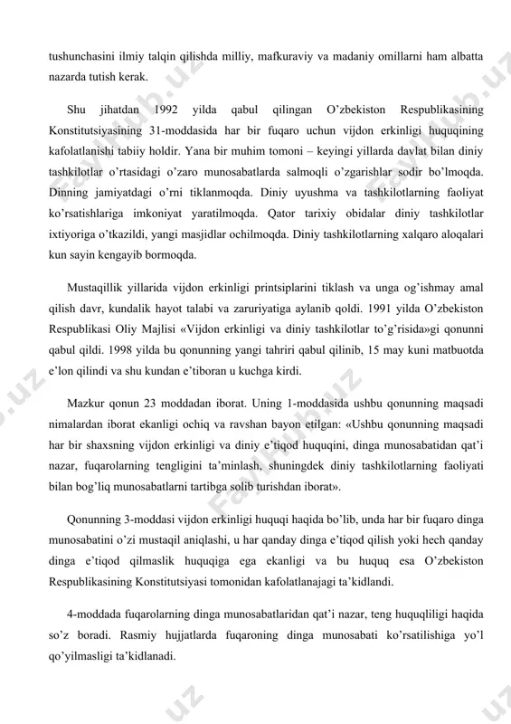 eng huquqliligi haqida so’z boradi. rasmiy hujjatlarda fuqaroning dinga munosabati ko’rsatilishiga yo’l qo’yilmasligi ta’kidlanadi. vijdon erkinligi haqidagi qonunning 5-moddasida o’zbekiston respublikasida din va diniy tashkilotlar davlatdan ajratilganligi ko’rsatilgan. bu degani davlat diniy masalalar bilan shug’ullanmaydi, diniy tashkilot va diniy boshqarma ishlariga aralashmaydi. din va diniy tashkilotlar ham davlat ishlariga aralashmasligi lozim. lekin diniy tashkilotlar jamoat ishlarida ishtirok etish huquqiga egalar. shuningdek, mazkur moddada davlat turli diniy konfessiyalar o’rtasidagi tinchlik va totuvlikni qo’llab-quvvatlashi, konfessiyalar o’rtasida adovatni avj oldirishga, xususan, bir diniy konfessiyadagi dindorni boshqasiga kiritishga qaratilgan xatti-harakatlarga, missionerlikka yo’l qo’ymasligi ta’kidlangan. diniy tashkilotlarga o’zbekiston respublikasida diniy xarakterga ega bo’lgan partiyalar tuzish, respublikadan tashqaridagi diniy partiyalarning bo’lim yoki filiallarini ochish man etiladi. dindan davlatga va konstitutsiyaga qarshi targ’ibot olib borishda, dushmanlik, nafrat, millatlararo adovat uyg’otish, axloqiy negizlarni va fuqaroviy totuvlikni buzishda, bo’hton, vaziyatni beqarorlashtiruvchi uydirmalar tarqatishda, aholi o’rtasida vahima chiqarishda hamda davlatga, jamiyat va shaxsga qarshi qaratilgan boshqa xatti-harakatlarda foydalanishga yo’l qo’yilmaydi. …