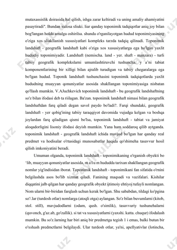 nomning tuzilishi. til qonuniyatlari va imlo qoidalariga to'g'ri kelishi; 6) nomning yaratilgan tilida va boshqa tillarda ilmiy jihatdan to'g'ri yozilishi; 7) nomning tarqalish hudndi, areali. migratsiya yo'llari. shu masalaga e'tibor qaratgan belorus toponimika maktabining asoschisi v.a.juchkevich shun day yozgan edi: "toponimik muammolarni tor mutaxassislik doirasida hal qilish, ishga zarar keltiradi va uning amaliy ahamiyatini pasaytiradi". bundan xulosa sliuki. liar qanday toponimik tadqiqotlar aniq joy bilan bog'langan holda amalga oshirilsa. shunda o'rganilayotgan hudud toponimiyasining o'ziga xos sliakllanish xususiyatlari kompleks tarzda tadqiq qilinadi. toponimik landshaft - geografik landshaft kabi o'ziga xos xususiyatlarga ega bo'lgan yaxlit hududiy toponimiyadir. landshaft (nemischa. land - yer. shaft - manzara) - turli tabiiy geografik komplekslarni umumlashtiruvchi tushuncha. y a’ni tabiat komponentlarining bir xilligi bilan ajralib turadigan va tabiiy chegaralarga ega bo'lgan hudud. toponik landshaft tushunchasini toponimik tadqiqotlarda yaxlit hududning muayyan qonuniyatlar asosida shakllangan toponimiyasiga nisbatan qo'llash mumkin. v.ajuchkevich toponimik landshaft - bu geografik landshaftning so'z bilan ifodasi …