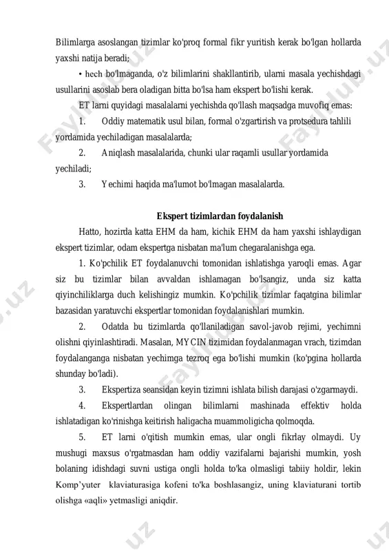 ko'proq formal fikr yuritish kerak bo'lgan hollarda yaxshi natija beradi; • hech bo'lmaganda, o'z bilimlarini shakllantirib, ularni masala yechishdagi usullarini asoslab bera oladigan bitta bo'lsa ham ekspert bo'lishi kerak. et larni quyidagi masalalarni yechishda qo'llash maqsadga muvofiq emas: 1. oddiy matematik usul bilan, formal o'zgartirish va protsedura tahlili yordamida yechiladigan masalalarda; 2. aniqlash masalalarida, chunki ular raqamli usullar yordamida yechiladi; 3. yechimi haqida ma'lumot bo'lmagan masalalarda. ekspert tizimlardan foydalanish hatto, hozirda katta ehm da ham, kichik ehm da ham yaxshi ishlaydigan ekspert tizimlar, odam ekspertga nisbatan ma'lum chegaralanishga ega. 1. ko'pchilik et foydalanuvchi tomonidan ishlatishga yaroqli emas. agar siz bu tizimlar bilan avvaldan ishlamagan bo'lsangiz, unda siz katta qiyinchiliklarga duch kelishingiz mumkin. ko'pchilik tizimlar faqatgina bilimlar bazasidan yaratuvchi ekspertlar tomonidan foydalanishlari mumkin. 2. odatda bu tizimlarda qo'llaniladigan savol-javob rejimi, yechimni olishni qiyinlashtiradi. masalan, mycin tizimidan foydalanmagan vrach, tizimdan foydalanganga nisbatan yechimga tezroq ega bo'lishi mumkin (ko'pgina hollarda shunday bo'ladi). 3. …