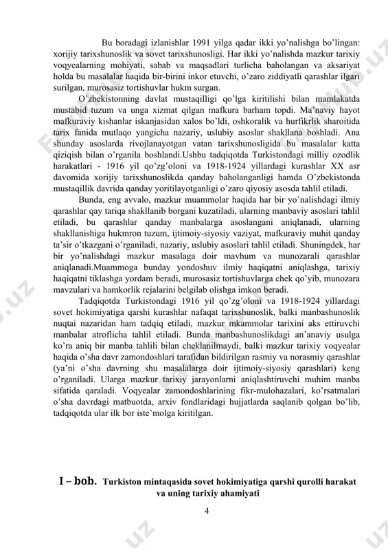 ing shakllanishiga hukmron tuzum, ijtimoiy-siyosiy vaziyat, mafkuraviy muhit qanday ta’sir o’tkazgani o’rganiladi, nazariy, uslubiy asoslari tahlil etiladi. shuningdek, har bir yo’nalishdagi mazkur masalaga doir mavhum va munozarali qarashlar aniqlanadi.muammoga bunday yondoshuv ilmiy haqiqatni aniqlashga, tarixiy haqiqatni tiklashga yordam beradi, murosasiz tortishuvlarga chek qo’yib, munozara mavzulari va hamkorlik rejalarini belgilab olishga imkon beradi. tadqiqotda turkistondagi 1916 yil qo’zg’oloni va 1918-1924 yillardagi sovet hokimiyatiga qarshi kurashlar nafaqat tarixshunoslik, balki manbashunoslik nuqtai nazaridan ham tadqiq etiladi, mazkur mkammolar tarixini aks ettiruvchi manbalar atroflicha tahlil etiladi. bunda manbashunoslikdagi an’anaviy usulga ko’ra aniq bir manba tahlili bilan cheklanilmaydi, balki mazkur tarixiy voqyealar haqida o’sha davr zamondoshlari tarafidan bildirilgan rasmiy va norasmiy qarashlar (ya’ni o’sha davrning shu masalalarga doir ijtimoiy-siyosiy qarashlari) keng o’rganiladi. ularga mazkur tarixiy jarayonlarni aniqlashtiruvchi muhim manba sifatida qaraladi. voqyealar zamondoshlarining fikr-mulohazalari, ko’rsatmalari o’sha davrdagi matbuotda, arxiv fondlaridagi hujjatlarda saqlanib qolgan bo’lib, tadqiqotda ular ilk bor iste’molga kiritilgan. i – bob. turkiston mintaqasida …