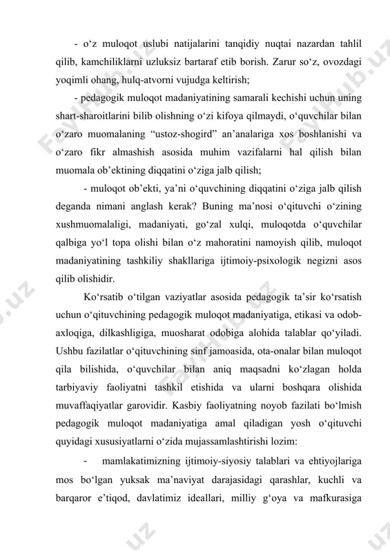 ri shakllangan ijtimoiy-siyosiy faol shaxs; 1. o‘quvchilarga samimiy mehr–muhabbat, ularning har qanday ehtiyojlari, qiziqishlari, hatti-harakatlari motivlarini, xulq-atvorlarini tushunish ko‘nikmasi va malakasining shakllanganligi; 1. jamiyatda ro‘y berayotgan hodisalar, jahonda ro‘y berayotgan voqealar, tabiatga, borliqqa, shaxslararo, guruhlararo, millatlararo munosabatlarga nisbatan pedagogik kuzatuvchanlik, yangilikka, ijodiy izlanishga nisbatan intilish qobiliyatining mavjudligi; 1. pedagogik faoliyatning barcha jabhalarida odamlarning hatti-harakatlari, munosabatlaridagi xususiyatlarni oqilona tushunish, o‘z faoliyatiga nisbatan refleksiv munosabatni tarkib toptirish; 1. har qanday favqulotda vaziyatlarga, jamiyatda ro‘y berayotgan yangiliklarga nisbatan hamda ijtimoiy – iqtisodiy o‘zgarishlarga omilkorlik va aql idrok bilan munosabatda bo‘lish, o‘z oldiga to‘g‘ri maqsad qo‘ya olish, reja tuzish, bevosita nazorat qilish, boshqarish va o‘z imkoniyatlarini namoyon eta olish; 1. pedagogik faoliyatlarda, jamoatchilik tizimida muvaqqat guruhiy munosabatlarda, ommaviy harakatlarda tashkilotchilik va boshqaruvchanlik qobiliyatini namoyish etishi; 1. dunyoqarashi va tafakkur ko‘lamining kengligi, dunyoviy bilimlarni bilishga nisbatan qiziqishining serqirraligi, ilmiy izlanishlarga moyilliligi, muayyan ilmiy salohiyat va pedagogik mahorat darajasini muntazam oshirib borishi; 1. o‘quvchilar bilan muloqotda …