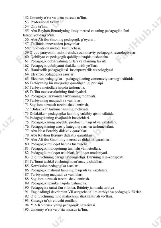 shi. 139.hozirgi kunda darslarni modernizatsiyalash yo‘llari. 140. ta’lim jarayonida interaktiv metodlarni qo‘llash metodikasi. 141.tarbiya texnologiyasi tushunchasi. tarbiya texnologiyasining tarkibiy tuzilishi. 142.tarbiyaviy ishlarni amalga oshirish bosqichlari. tarbiya texnologiyalarini qo‘llashda pedagogik vositalardan foydalanish. 143. didaktika” tushunchasining mohiyati. 144. didaktika – pedagogika fanining tarkibiy qismi sifatida. 145. tarbiyaning bir maqsadga qaratilganligi prinsipi. 146.tarbiya metodlari haqida tushuncha. 147. ta’lim shakllari. 148. tarbiya turlari. 149. ta’lim mazmuni. 150. ta’lim metodlari va vositalari. 151.maktabgacha ta’lim va tarbiya. 152.umumiy o‘rta va o‘rta maxsus ta’lim. 153. professional ta’lim. 154. oliy ta’lim. 155. abu rayhon beruniyning ilmiy merosi va uning pedagogika fani taraqqiyotidagi o‘rni. 156. abu ali ibn sinoning pedagogik g‘oyalari. 157. ta’limda innovatsion jarayonlar 158.“innovatsion metod” tushunchasi. 159.o‘quv jarayonini tashkil etishda zamonaviy pedagogik texnologiyalar. 160. qobiliyat va pedagogik qobiliyat haqida tushuncha. 161. pedagogik qobiliyatning turlari va ularning tavsifi. 162. pedagogik qobiliyatni shakllantirish yo‘llari. 163. hamkorlik pedagogikasi. insonparvarlik texnologiyasi. 164. elektron pedagogika asoslari 165. elektron pedagogika – pedagogikaning zamonaviy …