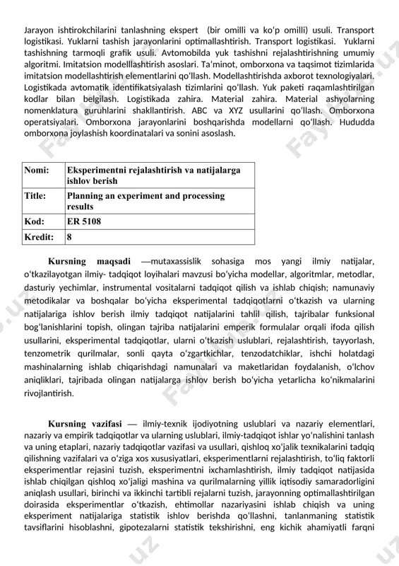 ilishning nazariy asoslari. bashorat qilishning asosiy tamoyillari. oddiy va esponensial silliqlash, ekstrapolyatsiya, ekspert, kombinatsiyalashgan va sabab-natijali bashoratlash usullari. ta’minot (sotib olish) logistikasi jarayonlarini modellari. ta’minot logistikasi. material ashyolarga bo‘lgan talabni optimal miqdorini aniqlash modellari. taqsimot logistikasi. jarayon ishtirokchilarini tanlashning ekspert (bir omilli va ko‘p omilli) usuli. transport logistikasi. yuklarni tashish jarayonlarini optimallashtirish. transport logistikasi. yuklarni tashishning tarmoqli grafik usuli. avtomobilda yuk tashishni rejalashtirishning umumiy algoritmi. imitatsion modelllashtirish asoslari. ta’minot, omborxona va taqsimot tizimlarida imitatsion modellashtirish elementlarini qo‘llash. modellashtirishda axborot texnologiyalari. logistikada avtomatik identifikatsiyalash tizimlarini qo‘llash. yuk paketi raqamlashtirilgan kodlar bilan belgilash. logistikada zahira. material zahira. material ashyolarning nomenklatura guruhlarini shakllantirish. abc va xyz usullarini qo‘llash. omborxona operatsiyalari. omborxona jarayonlarini boshqarishda modellarni qo‘llash. hududda omborxona joylashish koordinatalari va sonini asoslash. nomi: eksperimentni rejalashtirish va natijalarga ishlov berish title: planning an experiment and processing results kod: er 5108 kredit: 8 kursning maqsadi —mutaxassislik sohasiga mos yangi ilmiy natijalar, o‘tkazilayotgan ilmiy- tadqiqot loyihalari …