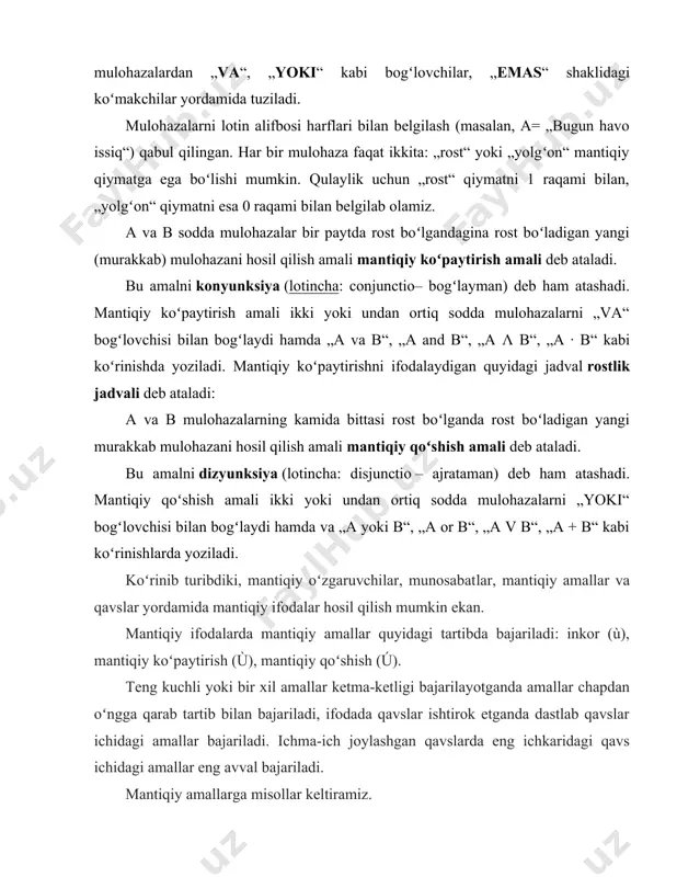 amiz. a va b sodda mulohazalar bir paytda rost boʻlgandagina rost boʻladigan yangi (murakkab) mulohazani hosil qilish amali mantiqiy koʻpaytirish amali deb ataladi. bu amalni konyunksiya (lotincha: conjunctio– bogʻlayman) deb ham atashadi. mantiqiy koʻpaytirish amali ikki yoki undan ortiq sodda mulohazalarni „va“ bogʻlovchisi bilan bogʻlaydi hamda „a va b“, „a and b“, „a λ b“, „a · b“ kabi koʻrinishda yoziladi. mantiqiy koʻpaytirishni ifodalaydigan quyidagi jadval rostlik jadvali deb ataladi: a va b mulohazalarning kamida bittasi rost boʻlganda rost boʻladigan yangi murakkab mulohazani hosil qilish amali mantiqiy qoʻshish amali deb ataladi. bu amalni dizyunksiya (lotincha: disjunctio – ajrataman) deb ham atashadi. mantiqiy qoʻshish amali ikki yoki undan ortiq sodda mulohazalarni „yoki“ bogʻlovchisi bilan bogʻlaydi hamda va „a yoki b“, „a or b“, „a v b“, „a + b“ kabi koʻrinishlarda yoziladi. koʻrinib turibdiki, mantiqiy oʻzgaruvchilar, munosabat​lar, mantiqiy amallar va qavslar yordamida mantiqiy ifodalar hosil qilish mumkin ekan. mantiqiy ifodalarda mantiqiy …