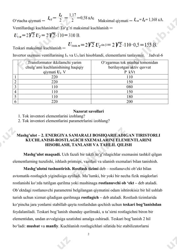 invertor sxemasi ventillarining in va un lari hisoblandi, elementlarni tanlaymiz. jadval-6 transformator ikkilamchi yarim chulg’ami kuchlanishining haqiqiy qiymati u2 v o‘zgarmas tok manbai tomonidan berilayotgan aktiv quvvat p kvt 1 220 110 2 220 150 3 110 080 4 110 150 5 110 180 6 220 200 nazorat savollari 1. tok inventori elementlarini izohlang? 2. tok inventori elementlarini parametrlarini izohlang? mashg’ulot – 2. energiya samarali boshqariladigan tiristorli kuchlanish-rostlagich sxemalarini elementlarini hisoblash, tanlash va tahlil qilish mashg’ulot maqsadi. uch fazali bir taktli to‘g’rilagichlar sxemasini tashkil qilgan elementlarning tuzulishi, ishlash printsipi, vazifasi va ulanish sxemalari bilan tanishish. mashg’ulotni tushuntirish. rostlash tizimi deb – rostlanuvchi ob’ekt bilan avtomatik-rostlagich yigindisiga aytiladi. ma’lumki, bir yoki bir necha fizik miqdorlari rostlanishi ko‘zda tutilgan qurilma yoki mashinaga rostlanuvchi ob ‘ekt – deb ataladi. ob’ektdagi rostlanuvchi parametrni belgilangan qiymatini odam ishtirokisiz bir hil ushlab turish uchun xizmat qiladigan qurilmaga rostlagich – deb ataladi. rostlash tizimlarida ko‘pincha jara yonlarni …