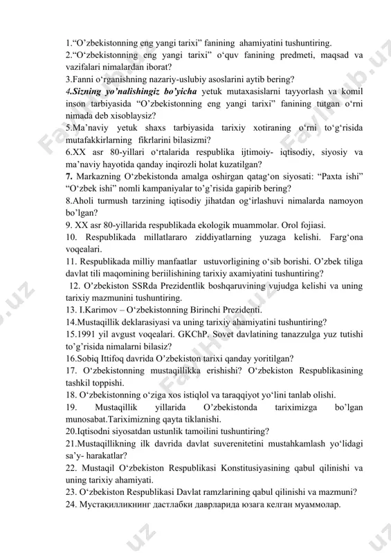 iston respublikasining tashkil toppishi. 18. o‘zbekistonning o‘ziga xos istiqlol va taraqqiyot yo‘lini tanlab olishi. 19. mustaqillik yillarida oʼzbekistonda tariximizga bo’lgan munosabat.tariximizning qayta tiklanishi. 20.iqtisodni siyosatdan ustunlik tamoilini tushuntiring? 21.mustaqillikning ilk davrida davlat suverenitetini mustahkamlash yo‘lidagi sa’y- harakatlar? 22. mustaqil o‘zbekiston respublikasi konstitusiyasining qabul qilinishi va uning tarixiy ahamiyati. 23. o‘zbekiston respublikasi davlat ramzlarining qabul qilinishi va mazmuni? 24. мустақилликнинг дастлабки даврларида юзага келган муаммолар. 25. mustaqil o‘zbekistonda milliy davlat boshqaruvi tizimining shakllantirilishi. 26.mustaqil o‘zbekistonda davlat hokimiyati tizimi va bo‘linishi prinsipi. 27. mustaqil o‘zbekistonda ko’ppartiyaviylik tizimini shakllanishi va faoliyati. 28.o‘z-o‘zini boshqaruv organlari deganda nimani tushunasiz. ularning faoliyatiga va jamiyatni demokratlashtirishdagi o‘rniga izoh bering. 29. o‘zbekistonda demokratik islohotlarni yanada chuqurlashtirish va fuqarolik jamiyatini rivojlantirish konsepsiyasi qachon qabul qilingan va uning mazmuni nimalardan iborat? 30. inson haq-huquqlarini ta’minlash va himoya qilish borasida, o‘zbekistonda amalga oshirilayotgan isloxotlar to’g’risida nimalarni bilasiz? 31.o‘zbekiston respublikasi mahalla va oilani qo‘llab- quvvatlash vazirligining tashkil etilishi va faoliyatini tushuntiring? 32.mustaqil …