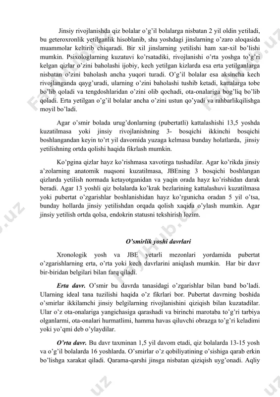 i bosqichi boshlangandan keyin to’rt yil davomida yuzaga kelmasa bunday holatlarda, jinsiy yetilishning ortda qolishi haqida fikrlash mumkin. ko’pgina qizlar hayz ko’rishmasa xavotirga tushadilar. agar ko’rikda jinsiy a’zolarning anatomik nuqsoni kuzatilmasa, jbening 3 bosqichi boshlangan qizlarda yetilish normada ketayotganidan va yaqin orada hayz ko’rishidan darak beradi. agar 13 yoshli qiz bolalarda ko’krak bezlarining kattalashuvi kuzatilmasa yoki pubertat o’zgarishlar boshlanishidan hayz ko’rgunicha oradan 5 yil o’tsa, bunday hollarda jinsiy yetilishdan orqada qolish xaqida o’ylash mumkin. agar jinsiy yetilish ortda qolsa, endokrin statusni tekshirish lozim. o’smirlik yoshi davrlari xronologik yosh va jbe yetarli mezonlari yordamida pubertat o’zgarishlarning erta, o’rta yoki kech davrlarini aniqlash mumkin. har bir davr bir-biridan belgilari bilan farq qiladi. erta davr. o’smir bu davrda tanasidagi o’zgarishlar bilan band bo’ladi. ularning ideal tana tuzilishi haqida o’z fikrlari bor. pubertat davrning boshida o’smirlar ikkilamchi jinsiy belgilarning rivojlanishini qiziqish bilan kuzatadilar. ular o’z ota-onalariga yangichasiga qarashadi va birinchi marotaba to’g’ri tarbiya olganlarmi, …