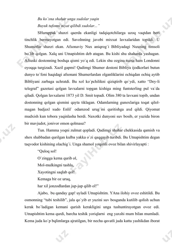 ga tushuntirayotgan ovoz edi. utnapishtim kema qurdi, barcha teshik yoriqlarni eng yaxshi mum bilan mumladi. kema juda ko`p bqlimlarga ajratilgan, bir necha qavatli juda katta yashikdan iborat edi. uni tomi zo`r xafsala bilan yopilgan bo`lib, eng kuchli yomg`ir ham o`tolmas edi. utnapishtim ilohiy topshiriqni hammasini bajarib bo`lgandan keyin dovul turdi, osmonnni qop-qora bulutlar qoplab oldi, momoqaldiroq gumburlab, chaqmoq cholid va kuchli jala quydi. jala 6 kunu 7 tun davom etdi. utnapishtim nitser (niser) tog`iga etib kelguncha to`lqinlar uning najot kemasini paraxadek u yoqdan bu yoqqa irg`ita berdi. insonlar loyga aylandi. tevarak atorf bepoyon dengiz. faqat nitser tog`ining cho`qqisigina suvdan chiqib turardi. ermitaj muzeyida shumer belgilari bitilgan kichkina sopol lavxa saqlanadi. bu sopolning yoshi mutaxassislarning fikricha 5 ming yildir. lavxada bor yo`g`i 4 ta belgi. qo`l va to`siq. garchi barcha belgilar sur`atlardan iborat bo`lsalarda ularni piktogramma deb atash mumkin emas. bu tushunchalarni anglatuvchi o`ziga xos yozuv, belgilar esa tipik ideogrammalardir. ideogrammalar …