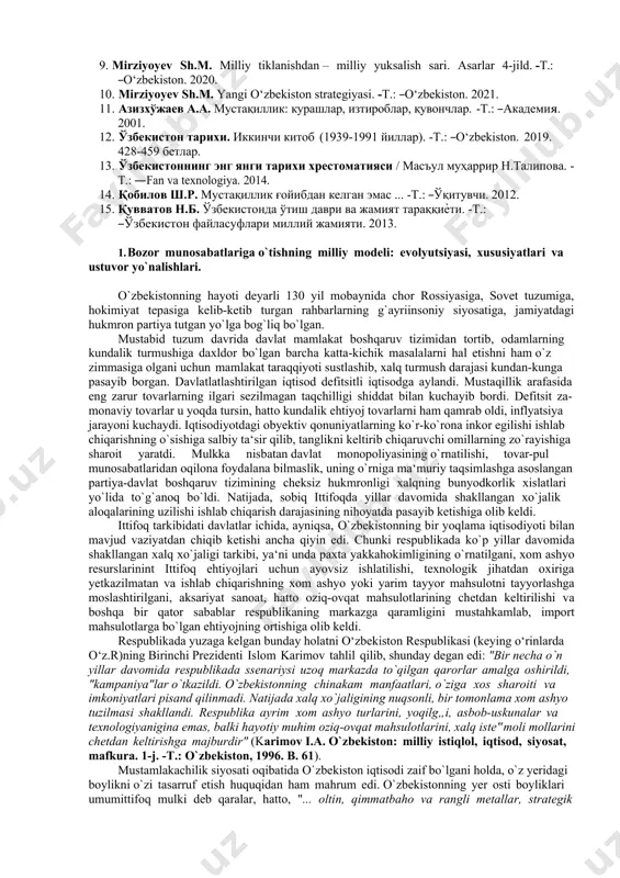 angi o‘zbekiston strategiyasi. -t.: ―o‘zbekiston. 2021. 11. азизхўжаев а.а. мустақиллик: курашлар, изтироблар, қувончлар. -т.: ―академия. 2001. 12. ўзбекистон тарихи. иккинчи китоб (1939-1991 йиллар). -т.: ―o‘zbekiston. 2019. 428-459 бетлар. 13. ўзбекистоннинг энг янги тарихи хрестоматияси / масъул муҳаррир н.талипова. - т.: ―fan va texnologiya. 2014. 14. қобилов ш.р. мустақиллик ғойибдан келган эмас ... -т.: ―ўқитувчи. 2012. 15. қувватов н.б. ўзбекистонда ўтиш даври ва жамият тараққиѐти. -т.: ―ўзбекистон файласуфлари миллий жамияти. 2013. 1. bozor munosabatlariga o`tishning milliy modeli: evolyutsiyasi, xususiyatlari va ustuvor yo`nalishlari. o`zbekistonning hayoti deyarli 130 yil mobaynida chor rossiyasiga, sovet tuzumiga, hokimiyat tepasiga kelib-ketib turgan rahbarlarning g`ayriinsoniy siyosatiga, jamiyatdagi hukmron partiya tutgan yo`lga bog`liq bo`lgan. mustabid tuzum davrida davlat mamlakat boshqaruv tizimidan tortib, odamlarning kundalik turmushiga daxldor bo`lgan barcha katta-kichik masalalarni hal etishni ham o`z zimmasiga olgani uchun mamlakat taraqqiyoti sustlashib, xalq turmush darajasi kundan-kunga pasayib borgan. davlatlatlashtirilgan iqtisod defitsitli iqtisodga aylandi. mustaqillik arafasida eng zarur tovarlarning ilgari sezilmagan taqchilligi …