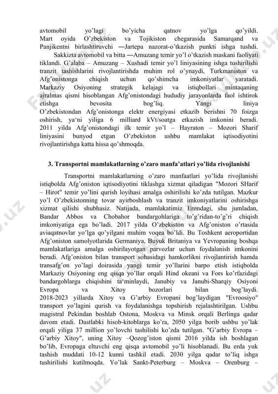 bo’g’ini sifatida xitoydan markaziy osiyo va janubiy osiyo mamlakatlariga eng qisqa yo’l orqali chiqishni ta‘minlaydi va o’zbekiston iqtisodiyotini rivojlantirishga xizmat qiladi. 2017 yil fevral oyida toshkent va dushanbe o’rtasida 1992 yilda to’xtatilgan aviaqatnovlar qayta tiklandi. shu yilning mart oyida toshkent – olmaota yo’nalishi bo’ylab tezyurar poezdlar harakati, milliy aviatashuvchilarning qo’shimcha parvozlari yo’lga qo’yildi. 2017 yil sentyabr oyida o’zbekiston – qirg’iziston chegarasidagi ―do’stlik nazorat-o’tkazish punkti faoliyati tiklangani o’zbekiston va qirg’iziston tarixida muhim voqea bo’ldi. bu ikki mamlakat o’rtasidagi azaliy hamkorlik aloqalarini yanada mustahkamlashda muhim omil bo’lib xizmat qiladi. 2017 yilda amudaryo orqali o’tadigan turkmanobod – forob yangi temir yo’l va avtomobil ko’priklari ochildi. bu yuk tashish hajmini 2,5 barobar oshirish imkonini berdi. amudaryo orqali o’tadigan ko’priklar yuk oqimlarini osiyo va tinch okeani mintaqasi, janubiy osiyo davlatlaridan kaspiy dengizi, undan keyin qora dengiz va o’rtaer dengizi mintaqasi, evropa, kavkazorti, yaqin va o’rta sharq mamlakatlariga to’g’ridan-to’g’ri olib chiqish imkonini beradi. shuningdek, ushbu ko’priklar …