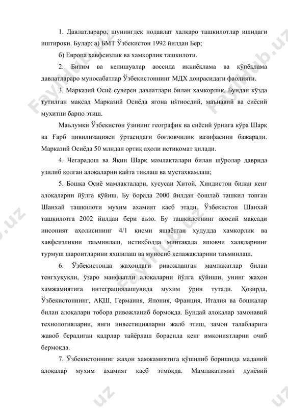 этиш йўлида харакат қилмоқда. осиё тараққиёт банки, европа тикланиш ва тараққиёт банки, жаҳон банки, ислом тараққиёт банки, бмт тараққиёт дастури шундай ташкилотлар жумласидандир. 8. ўзбекистоннинг минтақавий интеграция доирасидаги фаолияти хам унинг жаҳон хамжамиятига қўшилиб боришида мухим ахамиятга эга. ўзбекистоннинг марказий осиё минтақаси давлатлари билан тузган шартномалари бундан далолат беради. адабиётлар: 1. ислом каримов. ўзбекистон xxi аср бўсағасида: хавфсизликка тахдид, барқарорлик шартлари ва тараққиёт кафолатлари. – т., «ўзбекистон» 1997 йил, 296-323 бетлар. 2. ислом каримов. биз танлаган йўл – демократик тараққиёт ва маърифий дунё билан хамкорлик йўли. арезидент ислом каримовнинг ўзбекистон республикаси олий мажлиси xi сессиясидаги маърузаси. – т., «ўзбекистон овози», 26 апрель 2003 йил. 3. falsafa. м.ахмедова тахрири остида. – т., 2006 йил, 470-479 бетлар. 4. муножатхон нурматова. ўзбекистон ва жаҳон хамжамияти. – «ижтимоий фикр. инсон хуқуқлари» журн., 2004 йил, 4-сон. 5. дилшод комилов, норбой каримов. халқаро молиявий ташкилотлар. – «хамкор» газетаси, 2002 йил, 6 июнь. 6. қобилбек каримбоев. хавфсизлик …