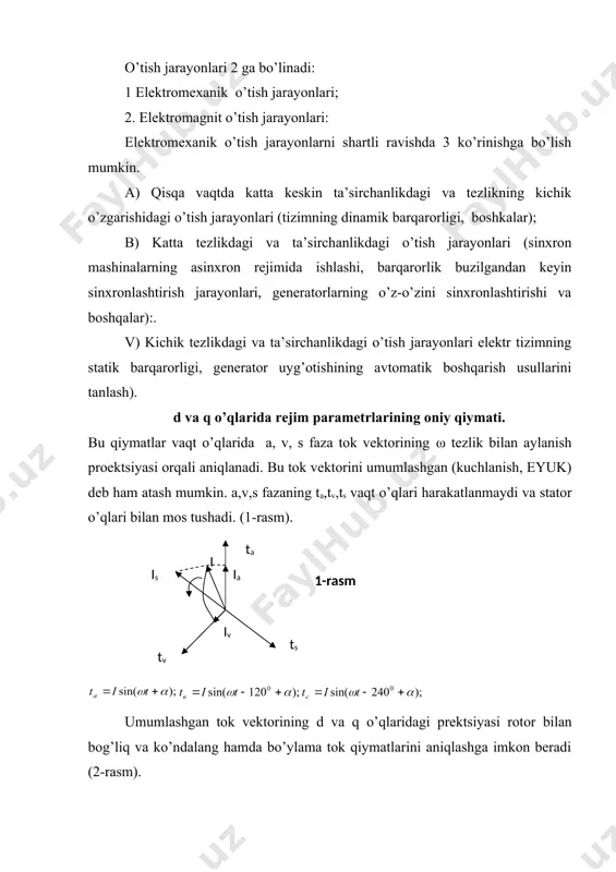 h jarayonlari (sinxron mashinalarning asinxron rejimida ishlashi, barqarorlik buzilgandan keyin sinxronlashtirish jarayonlari, generatorlarning o’z-o’zini sinxronlashtirishi va boshqalar):. v) kichik tezlikdagi va ta’sirchanlikdagi o’tish jarayonlari elektr tizimning statik barqarorligi, generator uyg’otishining avtomatik boshqarish usullarini tanlash). d va q o’qlarida rejim parametrlarining oniy qiymati. bu qiymatlar vaqt o’qlarida a, v, s faza tok vektorining ω tezlik bilan aylanish proektsiyasi orqali aniqlanadi. bu tok vektorini umumlashgan (kuchlanish, eyuk) deb ham atash mumkin. a,v,s fazaning ta,tv,ts vaqt o’qlari harakatlanmaydi va stator o’qlari bilan mos tushadi. (1-rasm). embed equation.3 embed equation.3 umumlashgan tok vektorining d va q o’qlaridagi prektsiyasi rotor bilan bog’liq va ko’ndalang hamda bo’ylama tok qiymatlarini aniqlashga imkon beradi (2-rasm). embed equation.3 qaysikim nolinchi ketma – ketlikdagi tok: yuqoridagi ifodalari kuchlanish va eyuk lar uchun to’g’ridir. oniy faza va ko’ndalang hamda bo’ylama o’qlar qiymatlari orasidagi bog’liqlik quyidagi tenglamalar orqali aniqlanadi: embed equation.3 γ burchak vakt bo’yicha o’zgaradi: bu erda: ψd – bo’ylama o’qda …