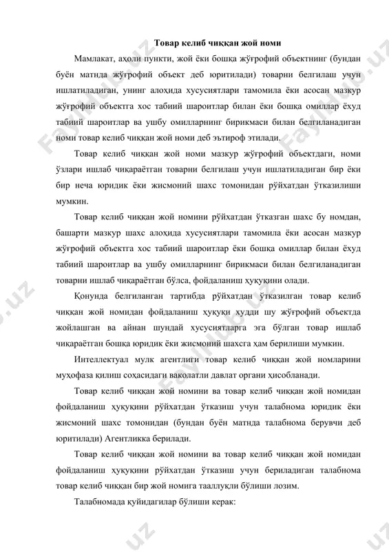 овар келиб чиққан жой номидан фойдаланиш ҳуқуқини рўйхатдан ўтказиш тўғрисидаги ариза; · товар ишлаб чиқарилган жойни жўғрофий объект чегарасида кўрсатган ҳолда товар келиб чиққан жой номини ёки товар келиб чиққан жой номидан фойдаланиш ҳуқуқини рўйхатдан ўтказиш сўралаётган товар турининг номи ҳамда унинг алоҳида хусусиятлари тавсифи. талабномага қуйидагилар илова қилиниши зарур: · талабнома берганлик учун патент божи тўланганлигини тасдиқловчи ҳужжат; · талабнома патент вакили орқали берилган тақдирда талабнома берувчининг ишончномаси; · талабнома берувчининг зикр этилган жўғрофий объектда жойлашганлигини ва алоҳида хусусиятлари мазкур жўғрофий объектга хос табиий шароитлар ёки бошқа омиллар билан ёхуд табиий шароитлар ва ушбу омилларнинг бирикмаси билан боғлиқ товар ишлаб чиқаришини тасдиқловчи ҳужжатлар; · чет эллик талабнома берувчининг товар келиб чиққан жойнинг талабномада ифодаланган номидан товар келиб чиққан мамлакатда фойдаланиш ҳуқуқини тасдиқловчи ҳужжат. қуйидаги белгилар товар келиб чиққан жой номи сифатида рўйхатдан ўтказилмайди: · товар келиб чиққан жой хусусида истеъмолчини чалғитиб қўядиган жўғрофий ном бўлган белгилар; · товар келиб …